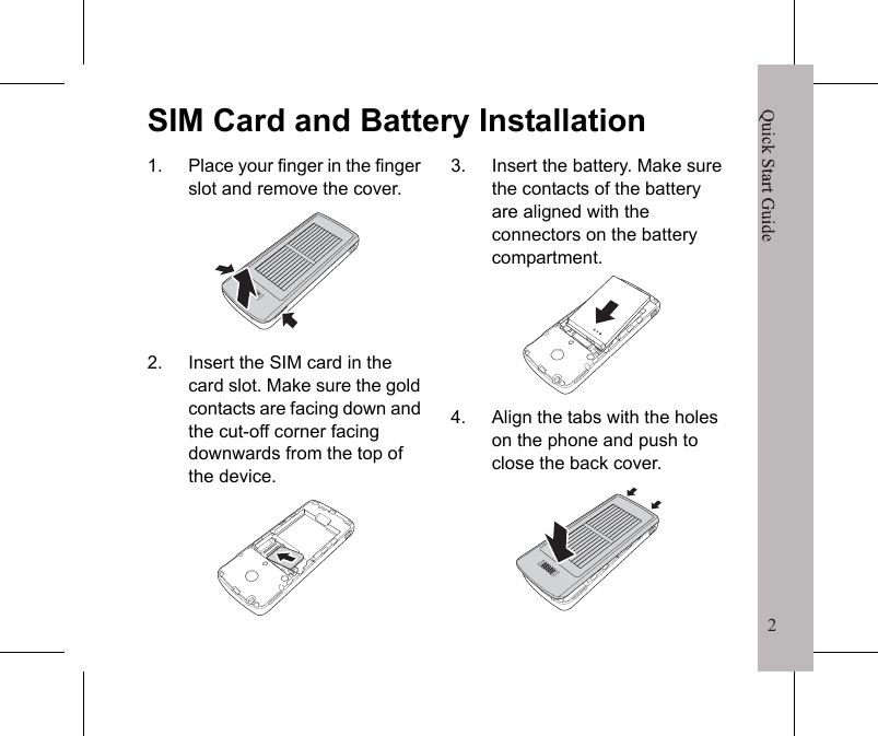 2Quick Start Guide1Your Phonea/AEarpieceDisplayscreenLeft soft keyBack keyNavigation keyCancel/Power keyConfirmation keyRight soft keyKeypadWrist strap holderUSB connectorSpeakerTurning the Phone On/OffTo turn the phone on/off, press and hold the Cancel/Power key for 3 seconds.Solar panelQuick Start Guide2SIM Card and Battery Installation1. Place your finger in the finger slot and remove the cover.2. Insert the SIM card in the card slot. Make sure the gold contacts are facing down and the cut-off corner facing downwards from the top of the device.3. Insert the battery. Make sure the contacts of the battery are aligned with the connectors on the battery compartment.4. Align the tabs with the holes on the phone and push to close the back cover.