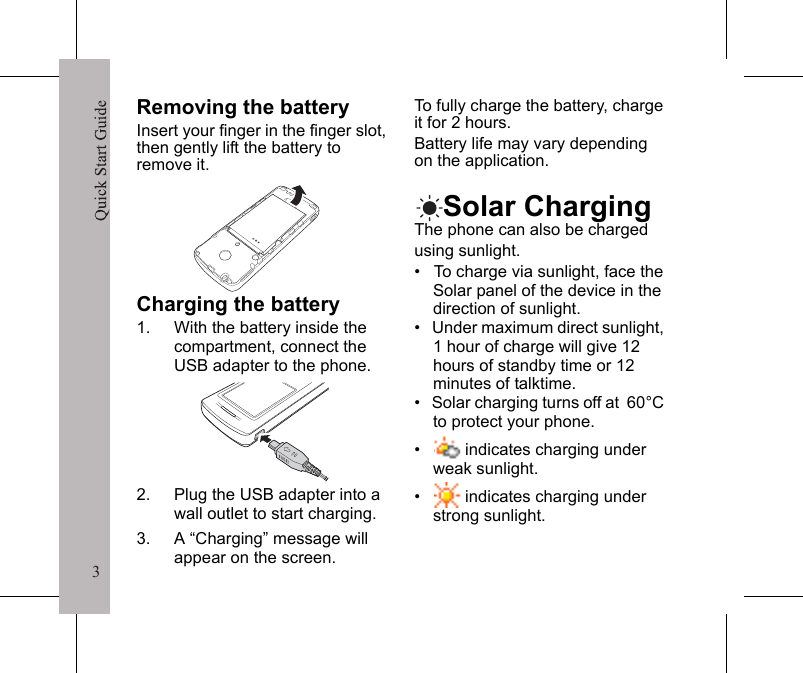 3Quick Start Guide3Removing the batteryInsert your finger in the finger slot, then gently lift the battery to remove it.Charging the battery1. With the battery inside the compartment, connect the USB adapter to the phone.2. Plug the USB adapter into a wall outlet to start charging.3. A &ldquo;Charging&rdquo; message will appear on the screen.To fully charge the battery, charge it for 2 hours. Battery life may vary depending on the application.Solar ChargingThe phone can also be charged using sunlight.&bull;   To charge via sunlight, face the Solar panel of the device in the direction of sunlight.&bull;   Under maximum direct sunlight, 1 hour of charge will give 12 hours of standby time or 12 minutes of talktime.&bull;   Solar charging turns off at  60&deg;C to protect your phone.&bull;     indicates charging under weak sunlight.&bull;     indicates charging under strong sunlight.Quick Start Guide4Get the best from your solar charging phone&bull;   Position the phone so the panel is directly facing the sun. From time to time you may need to reposition the phone. Tilting the phone towards the sun will help.&bull;   The best time of day to charge is between 10am and 2pm when the sun is at its brightest.&bull;   Glass blocks solar energy, especially when it is tinted, such as the glass used in a car or office building. Avoid anything which reduces the amount of light (such as clouds, shadows etc).&bull;   To avoid damaging your phone or decreasing its effectiveness, do not place it inside a car for 1 Hour  Maximum SunTalk TimeStandby12 minutes12 hours