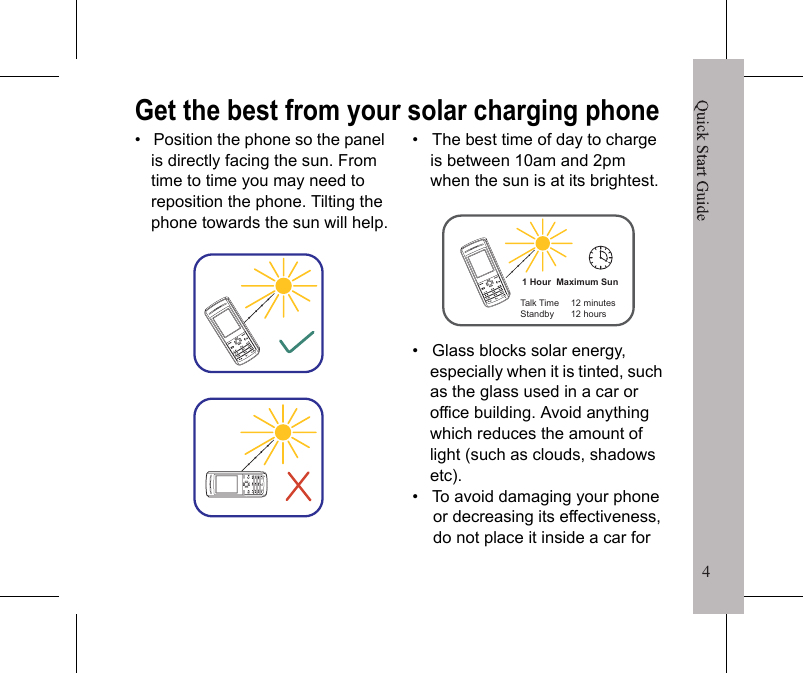 4Quick Start Guide3Removing the batteryInsert your finger in the finger slot, then gently lift the battery to remove it.Charging the battery1. With the battery inside the compartment, connect the USB adapter to the phone.2. Plug the USB adapter into a wall outlet to start charging.3. A &ldquo;Charging&rdquo; message will appear on the screen.To fully charge the battery, charge it for 2 hours. Battery life may vary depending on the application.Solar ChargingThe phone can also be charged using sunlight.&bull;   To charge via sunlight, face the Solar panel of the device in the direction of sunlight.&bull;   Under maximum direct sunlight, 1 hour of charge will give 12 hours of standby time or 12 minutes of talktime.&bull;   Solar charging turns off at  60&deg;C to protect your phone.&bull;     indicates charging under weak sunlight.&bull;     indicates charging under strong sunlight.Quick Start Guide4Get the best from your solar charging phone&bull;   Position the phone so the panel is directly facing the sun. From time to time you may need to reposition the phone. Tilting the phone towards the sun will help.&bull;   The best time of day to charge is between 10am and 2pm when the sun is at its brightest.&bull;   Glass blocks solar energy, especially when it is tinted, such as the glass used in a car or office building. Avoid anything which reduces the amount of light (such as clouds, shadows etc).&bull;   To avoid damaging your phone or decreasing its effectiveness, do not place it inside a car for 1 Hour  Maximum SunTalk TimeStandby12 minutes12 hours