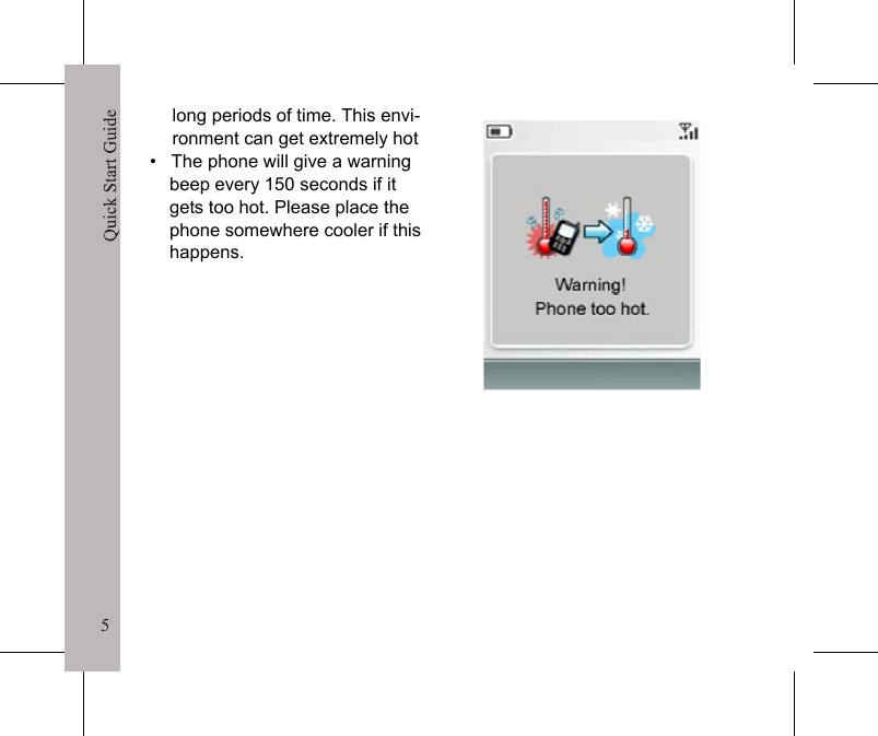 5Quick Start Guide5long periods of time. This envi-ronment can get extremely hot&bull;   The phone will give a warning beep every 150 seconds if it gets too hot. Please place the phone somewhere cooler if this happens.Quick Start Guide6Screen Display and IconsIcon Description Icon DescriptionIndicates network signal strength. Indicates the phone line in use.Indicates a message has been received. Indicates missed call.Indicates the phone is in Silent mode. Indicates the battery charge, level 3 - 0.Note: A moving battery bar indicates that the battery is charging.Indicates the phone is in Meeting mode.Indicates the phone is in Outdoor mode.Indicates the phone is in Car mode. Indicates the alarm is set.Indicates the phone is in Home mode. Indicates the phone is in Office mode.Indicates charging under weak sunlight.Indicates charging under strong sun-light.MenuMobileCalls01-Jan-0000:02Text and graphics areaSoft key indications&bull;  To select Calls, press the left soft key.&bull;  To select Menu, press the right soft key.Soft key indications may vary.Icons areaWhen the phone is turned on, the main screen is displayed as shown on the right.