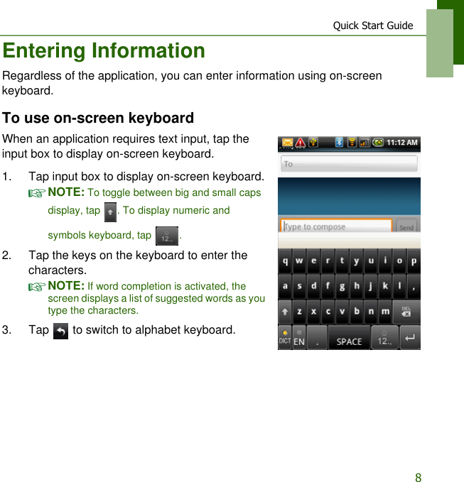 Quick Start Guide8Entering InformationRegardless of the application, you can enter information using on-screen keyboard.To use on-screen keyboardWhen an application requires text input, tap the input box to display on-screen keyboard.1. Tap input box to display on-screen keyboard.NOTE: To toggle between big and small caps display, tap  . To display numeric and symbols keyboard, tap  .2. Tap the keys on the keyboard to enter the characters.NOTE: If word completion is activated, the screen displays a list of suggested words as you type the characters.3. Tap   to switch to alphabet keyboard.
