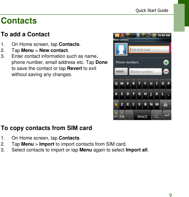 Quick Start Guide9ContactsTo add a Contact1. On Home screen, tap Contacts.2. Tap Menu > New contact.3. Enter contact information such as name, phone number, email address etc. Tap Done to save the contact or tap Revert to exit without saving any changes.To copy contacts from SIM card1. On Home screen, tap Contacts.2. Tap Menu > Import to import contacts from SIM card. 3. Select contacts to import or tap Menu again to select Import all.