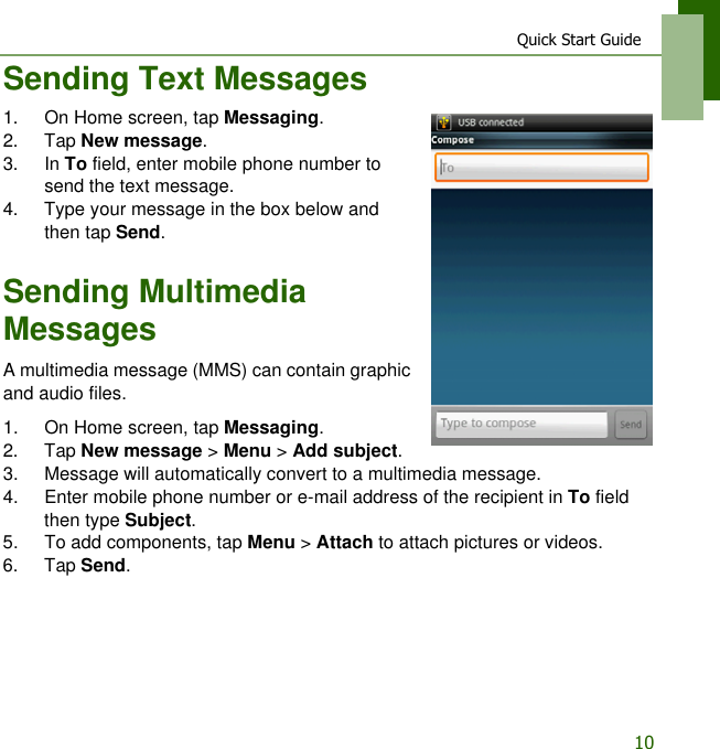 Quick Start Guide10Sending Text Messages1. On Home screen, tap Messaging.2. Tap New message.3. In To field, enter mobile phone number to send the text message.4. Type your message in the box below and then tap Send.Sending Multimedia MessagesA multimedia message (MMS) can contain graphic and audio files.1. On Home screen, tap Messaging.2. Tap New message > Menu > Add subject.3. Message will automatically convert to a multimedia message.4. Enter mobile phone number or e-mail address of the recipient in To field then type Subject.5. To add components, tap Menu > Attach to attach pictures or videos.6. Tap Send.