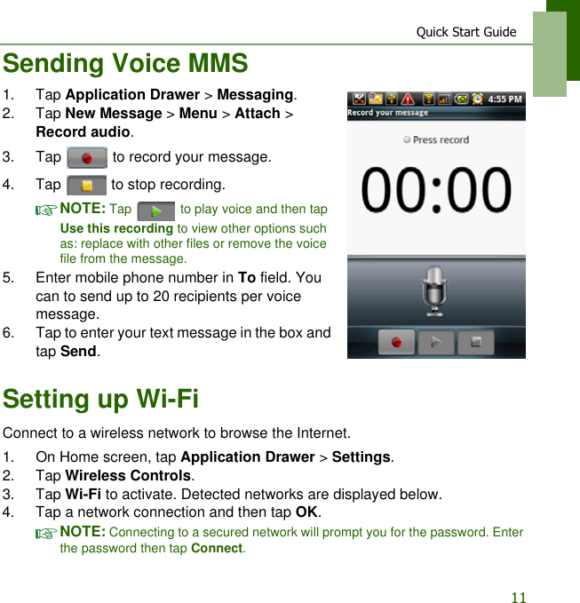 Quick Start Guide11Sending Voice MMS1. Tap Application Drawer > Messaging.2. Tap New Message > Menu > Attach > Record audio.3. Tap   to record your message.4. Tap   to stop recording.NOTE: Tap   to play voice and then tap Use this recording to view other options such as: replace with other files or remove the voice file from the message.5. Enter mobile phone number in To field. You can to send up to 20 recipients per voice message.6. Tap to enter your text message in the box and tap Send.Setting up Wi-FiConnect to a wireless network to browse the Internet.1. On Home screen, tap Application Drawer > Settings.2. Tap Wireless Controls.3. Tap Wi-Fi to activate. Detected networks are displayed below.4. Tap a network connection and then tap OK.NOTE: Connecting to a secured network will prompt you for the password. Enter the password then tap Connect.