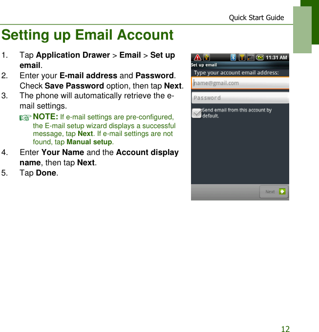 Quick Start Guide12Setting up Email Account1. Tap Application Drawer > Email > Set up email.2. Enter your E-mail address and Password. Check Save Password option, then tap Next.3. The phone will automatically retrieve the e-mail settings.NOTE: If e-mail settings are pre-configured, the E-mail setup wizard displays a successful message, tap Next. If e-mail settings are not found, tap Manual setup. 4. Enter Your Name and the Account display name, then tap Next.5. Tap Done.
