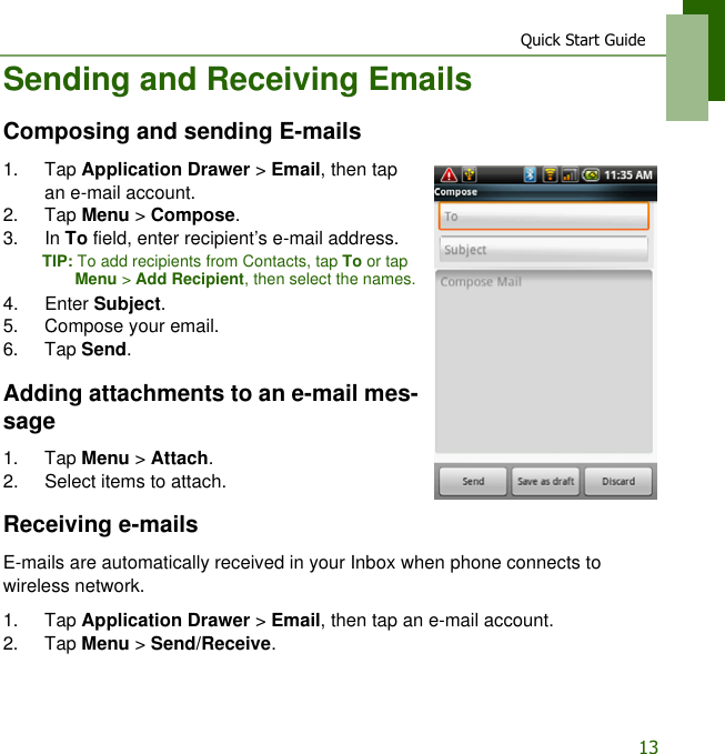 Quick Start Guide13Sending and Receiving EmailsComposing and sending E-mails1. Tap Application Drawer > Email, then tap an e-mail account.2. Tap Menu > Compose.3. In To field, enter recipient&rsquo;s e-mail address.TIP: To add recipients from Contacts, tap To or tap Menu > Add Recipient, then select the names.4. Enter Subject.5. Compose your email.6. Tap Send.Adding attachments to an e-mail mes-sage1. Tap Menu > Attach.2. Select items to attach.Receiving e-mailsE-mails are automatically received in your Inbox when phone connects to wireless network.1. Tap Application Drawer > Email, then tap an e-mail account.2. Tap Menu > Send/Receive.