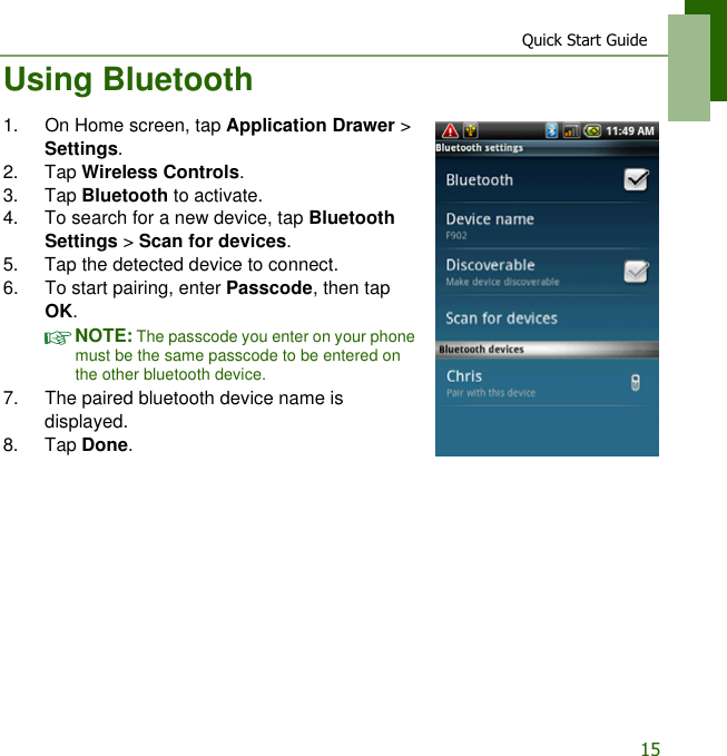 Quick Start Guide15Using Bluetooth1. On Home screen, tap Application Drawer > Settings.2. Tap Wireless Controls.3. Tap Bluetooth to activate.4. To search for a new device, tap Bluetooth Settings > Scan for devices.5. Tap the detected device to connect.6. To start pairing, enter Passcode, then tap OK.NOTE: The passcode you enter on your phone must be the same passcode to be entered on the other bluetooth device.7. The paired bluetooth device name is displayed.8. Tap Done.