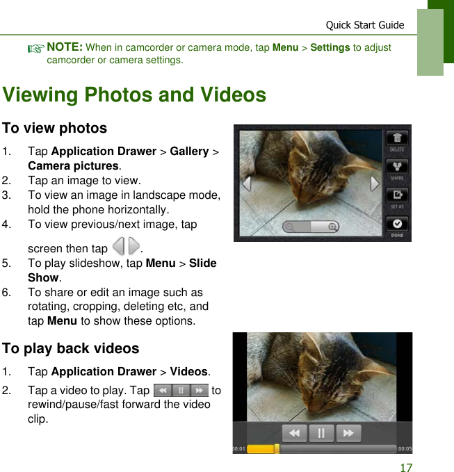 Quick Start Guide17NOTE: When in camcorder or camera mode, tap Menu > Settings to adjust camcorder or camera settings.Viewing Photos and VideosTo view photos1. Tap Application Drawer > Gallery > Camera pictures.2. Tap an image to view.3. To view an image in landscape mode, hold the phone horizontally.4. To view previous/next image, tap screen then tap    .5. To play slideshow, tap Menu > Slide Show.6. To share or edit an image such as rotating, cropping, deleting etc, and tap Menu to show these options.To play back videos1. Tap Application Drawer > Videos.2. Tap a video to play. Tap   to rewind/pause/fast forward the video clip.