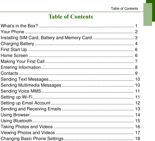 Table of ContentsTable of ContentsWhat&rsquo;s in the Box? ............................................................................. 1Your Phone ........................................................................................ 2Installing SIM Card, Battery and Memory Card.................................. 3Charging Battery ................................................................................ 4First Start Up...................................................................................... 6Home Screen ..................................................................................... 6Making Your First Call........................................................................ 7Entering Information........................................................................... 8Contacts............................................................................................. 9Sending Text Messages..................................................................... 10Sending Multimedia Messages .......................................................... 10Sending Voice MMS........................................................................... 11Setting up Wi-Fi.................................................................................. 11Setting up Email Account................................................................... 12Sending and Receiving Emails .......................................................... 13Using Browser.................................................................................... 14Using Bluetooth.................................................................................. 15Taking Photos and Videos ................................................................. 16Viewing Photos and Videos ............................................................... 17Changing Basic Phone Settings......................................................... 18