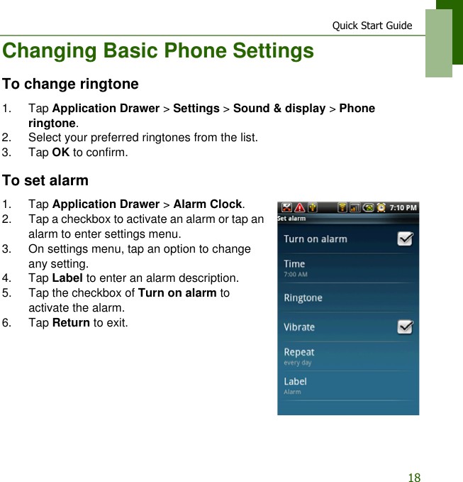 Quick Start Guide18Changing Basic Phone SettingsTo change ringtone1. Tap Application Drawer > Settings > Sound &amp; display > Phone ringtone.2. Select your preferred ringtones from the list.3. Tap OK to confirm.To set alarm1. Tap Application Drawer > Alarm Clock.2. Tap a checkbox to activate an alarm or tap an alarm to enter settings menu.3. On settings menu, tap an option to change any setting.4. Tap Label to enter an alarm description.5. Tap the checkbox of Turn on alarm to activate the alarm.6. Tap Return to exit.