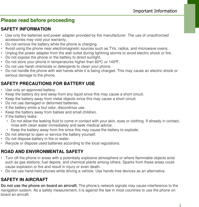 Important InformationiPlease read before proceedingSAFETY INFORMATION&bull;   Use only the batteries and power adapter provided by the manufacturer. The use of unauthorized accessories may void your warranty.&bull;   Do not remove the battery while the phone is charging.&bull;   Avoid using the phone near electromagnetic sources such as TVs, radios, and microwave ovens.&bull;   Unplug the power adapter from the wall outlet during lightning storms to avoid electric shock or fire.&bull;   Do not expose the phone or the battery to direct sunlight.&bull;   Do not store your phone in temperatures higher than 60&ordm;C or 140&ordm;F.&bull;   Do not use harsh chemicals or detergents to clean your phone. &bull;   Do not handle the phone with wet hands while it is being charged. This may cause an electric shock or serious damage to the phone.SAFETY PRECAUTIONS FOR BATTERY USE&bull;   Use only an approved battery.&bull;   Keep the battery dry and away from any liquid since this may cause a short circuit.&bull;   Keep the battery away from metal objects since this may cause a short circuit.&bull;   Do not use damaged or deformed batteries.&bull;   If the battery emits a foul odor, discontinue use.&bull;   Keep the battery away from babies and small children.&bull;   If the battery leaks:&bull;   Do not allow the leaking fluid to come in contact with your skin, eyes or clothing. If already in contact, rinse with clean water immediately and seek medical advice.&bull;   Keep the battery away from fire since this may cause the battery to explode.&bull;   Do not attempt to open or service the battery yourself.&bull;   Do not dispose battery in fire or water.&bull;   Recycle or dispose used batteries according to the local regulations.ROAD AND ENVIRONMENTAL SAFETY&bull;   Turn off the phone in areas with a potentially explosive atmosphere or where flammable objects exist such as gas stations, fuel depots, and chemical plants among others. Sparks from these areas could cause explosion or fire and result in injury or even death.&bull;   Do not use hand-held phones while driving a vehicle. Use hands-free devices as an alternative.SAFETY IN AIRCRAFTDo not use the phone on board an aircraft. The phone&rsquo;s network signals may cause interference to the navigation system. As a safety measurement, it is against the law in most countries to use the phone on board an aircraft.