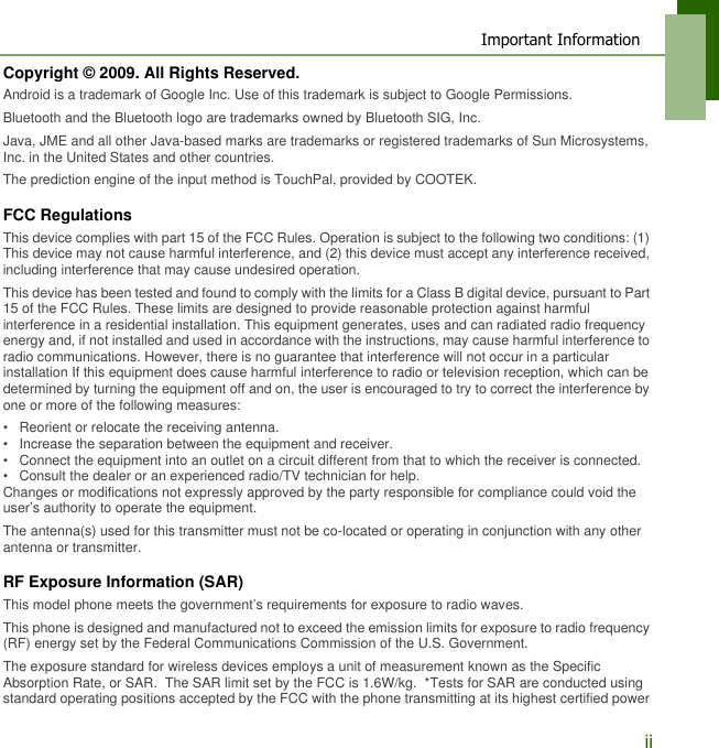 Important InformationiiCopyright &copy; 2009. All Rights Reserved.Android is a trademark of Google Inc. Use of this trademark is subject to Google Permissions.Bluetooth and the Bluetooth logo are trademarks owned by Bluetooth SIG, Inc.Java, JME and all other Java-based marks are trademarks or registered trademarks of Sun Microsystems, Inc. in the United States and other countries.The prediction engine of the input method is TouchPal, provided by COOTEK.FCC RegulationsThis device complies with part 15 of the FCC Rules. Operation is subject to the following two conditions: (1) This device may not cause harmful interference, and (2) this device must accept any interference received, including interference that may cause undesired operation.This device has been tested and found to comply with the limits for a Class B digital device, pursuant to Part 15 of the FCC Rules. These limits are designed to provide reasonable protection against harmful interference in a residential installation. This equipment generates, uses and can radiated radio frequency energy and, if not installed and used in accordance with the instructions, may cause harmful interference to radio communications. However, there is no guarantee that interference will not occur in a particular installation If this equipment does cause harmful interference to radio or television reception, which can be determined by turning the equipment off and on, the user is encouraged to try to correct the interference by one or more of the following measures:&bull;   Reorient or relocate the receiving antenna.&bull;   Increase the separation between the equipment and receiver.&bull;   Connect the equipment into an outlet on a circuit different from that to which the receiver is connected.&bull;   Consult the dealer or an experienced radio/TV technician for help.Changes or modifications not expressly approved by the party responsible for compliance could void the user&rsquo;s authority to operate the equipment.The antenna(s) used for this transmitter must not be co-located or operating in conjunction with any other antenna or transmitter.RF Exposure Information (SAR)This model phone meets the government&rsquo;s requirements for exposure to radio waves.This phone is designed and manufactured not to exceed the emission limits for exposure to radio frequency (RF) energy set by the Federal Communications Commission of the U.S. Government.  The exposure standard for wireless devices employs a unit of measurement known as the Specific Absorption Rate, or SAR.  The SAR limit set by the FCC is 1.6W/kg.  *Tests for SAR are conducted using standard operating positions accepted by the FCC with the phone transmitting at its highest certified power 