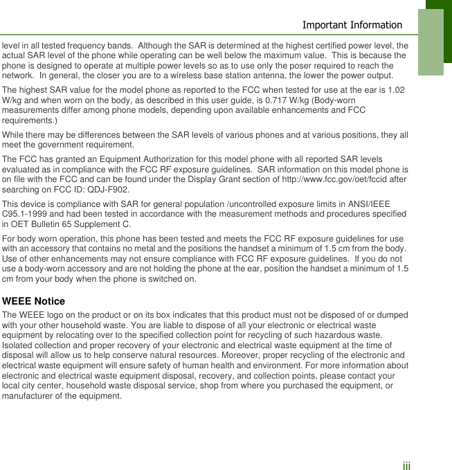 Important Informationiiilevel in all tested frequency bands.  Although the SAR is determined at the highest certified power level, the actual SAR level of the phone while operating can be well below the maximum value.  This is because the phone is designed to operate at multiple power levels so as to use only the poser required to reach the network.  In general, the closer you are to a wireless base station antenna, the lower the power output.The highest SAR value for the model phone as reported to the FCC when tested for use at the ear is 1.02 W/kg and when worn on the body, as described in this user guide, is 0.717 W/kg (Body-worn measurements differ among phone models, depending upon available enhancements and FCC requirements.)While there may be differences between the SAR levels of various phones and at various positions, they all meet the government requirement.The FCC has granted an Equipment Authorization for this model phone with all reported SAR levels evaluated as in compliance with the FCC RF exposure guidelines.  SAR information on this model phone is on file with the FCC and can be found under the Display Grant section of http://www.fcc.gov/oet/fccid after searching on FCC ID: QDJ-F902.This device is compliance with SAR for general population /uncontrolled exposure limits in ANSI/IEEE C95.1-1999 and had been tested in accordance with the measurement methods and procedures specified in OET Bulletin 65 Supplement C.For body worn operation, this phone has been tested and meets the FCC RF exposure guidelines for use with an accessory that contains no metal and the positions the handset a minimum of 1.5 cm from the body.  Use of other enhancements may not ensure compliance with FCC RF exposure guidelines.  If you do not use a body-worn accessory and are not holding the phone at the ear, position the handset a minimum of 1.5 cm from your body when the phone is switched on.WEEE NoticeThe WEEE logo on the product or on its box indicates that this product must not be disposed of or dumped with your other household waste. You are liable to dispose of all your electronic or electrical waste equipment by relocating over to the specified collection point for recycling of such hazardous waste. Isolated collection and proper recovery of your electronic and electrical waste equipment at the time of disposal will allow us to help conserve natural resources. Moreover, proper recycling of the electronic and electrical waste equipment will ensure safety of human health and environment. For more information about electronic and electrical waste equipment disposal, recovery, and collection points, please contact your local city center, household waste disposal service, shop from where you purchased the equipment, or manufacturer of the equipment.