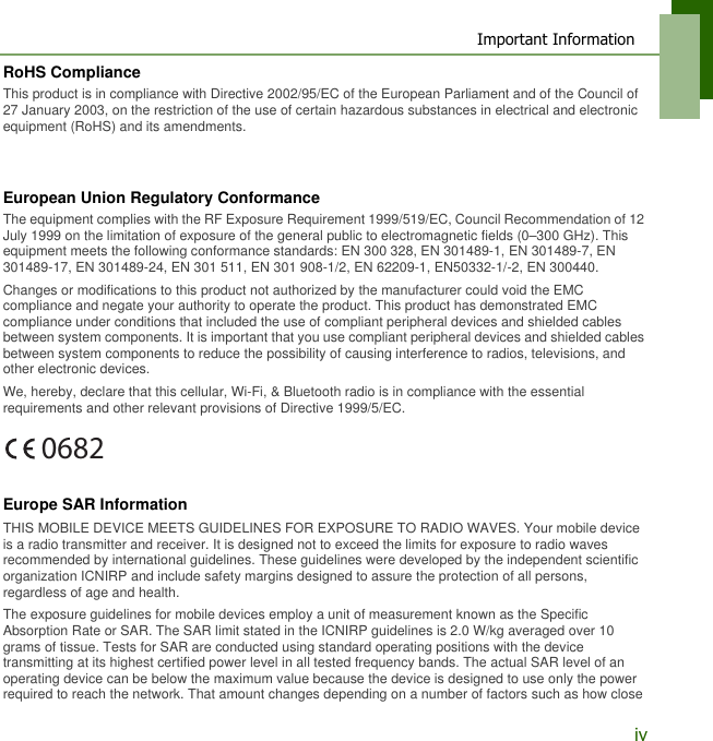Important InformationivRoHS ComplianceThis product is in compliance with Directive 2002/95/EC of the European Parliament and of the Council of 27 January 2003, on the restriction of the use of certain hazardous substances in electrical and electronic equipment (RoHS) and its amendments.European Union Regulatory ConformanceThe equipment complies with the RF Exposure Requirement 1999/519/EC, Council Recommendation of 12 July 1999 on the limitation of exposure of the general public to electromagnetic fields (0&ndash;300 GHz). This equipment meets the following conformance standards: EN 300 328, EN 301489-1, EN 301489-7, EN 301489-17, EN 301489-24, EN 301 511, EN 301 908-1/2, EN 62209-1, EN50332-1/-2, EN 300440.Changes or modifications to this product not authorized by the manufacturer could void the EMC compliance and negate your authority to operate the product. This product has demonstrated EMC compliance under conditions that included the use of compliant peripheral devices and shielded cables between system components. It is important that you use compliant peripheral devices and shielded cables between system components to reduce the possibility of causing interference to radios, televisions, and other electronic devices.We, hereby, declare that this cellular, Wi-Fi, &amp; Bluetooth radio is in compliance with the essential requirements and other relevant provisions of Directive 1999/5/EC. Europe SAR InformationTHIS MOBILE DEVICE MEETS GUIDELINES FOR EXPOSURE TO RADIO WAVES. Your mobile device is a radio transmitter and receiver. It is designed not to exceed the limits for exposure to radio waves recommended by international guidelines. These guidelines were developed by the independent scientific organization ICNIRP and include safety margins designed to assure the protection of all persons, regardless of age and health.The exposure guidelines for mobile devices employ a unit of measurement known as the Specific Absorption Rate or SAR. The SAR limit stated in the ICNIRP guidelines is 2.0 W/kg averaged over 10 grams of tissue. Tests for SAR are conducted using standard operating positions with the device transmitting at its highest certified power level in all tested frequency bands. The actual SAR level of an operating device can be below the maximum value because the device is designed to use only the power required to reach the network. That amount changes depending on a number of factors such as how close 0682