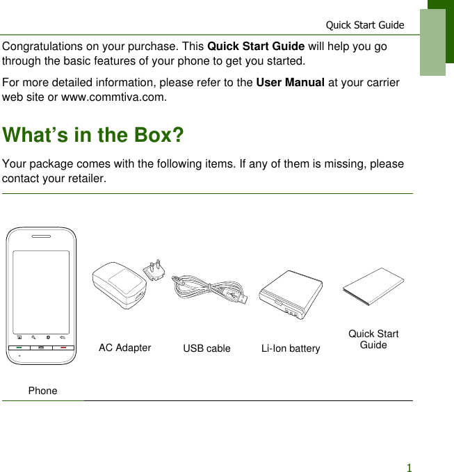 Quick Start Guide1Congratulations on your purchase. This Quick Start Guide will help you go through the basic features of your phone to get you started.For more detailed information, please refer to the User Manual at your carrier web site or www.commtiva.com.What&rsquo;s in the Box?Your package comes with the following items. If any of them is missing, please contact your retailer.PhoneAC Adapter USB cable Li-Ion batteryQuick Start Guide 