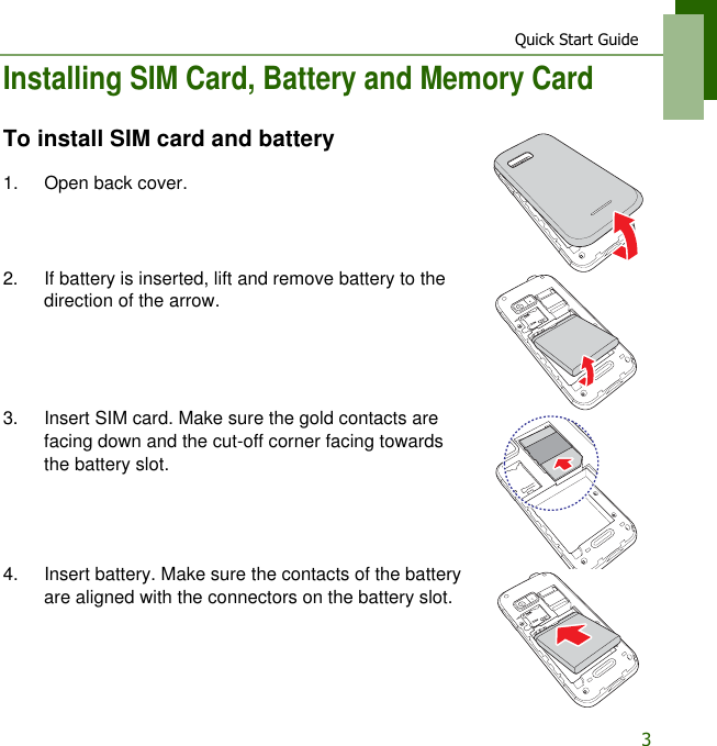 Quick Start Guide3Installing SIM Card, Battery and Memory CardTo install SIM card and battery1. Open back cover.2. If battery is inserted, lift and remove battery to the direction of the arrow.3. Insert SIM card. Make sure the gold contacts are facing down and the cut-off corner facing towards the battery slot.4. Insert battery. Make sure the contacts of the battery are aligned with the connectors on the battery slot.