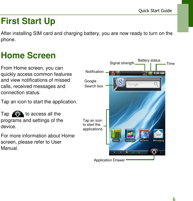 Quick Start Guide6First Start UpAfter installing SIM card and charging battery, you are now ready to turn on the phone.Home ScreenFrom Home screen, you can quickly access common features and view notifications of missed calls, received messages and connection status.Tap an icon to start the application.Tap   to access all the programs and settings of the device.For more information about Home screen, please refer to User Manual.Signal strength Battery statusNotificationApplication DrawerTap an icon to start the applications.Google Search boxTime