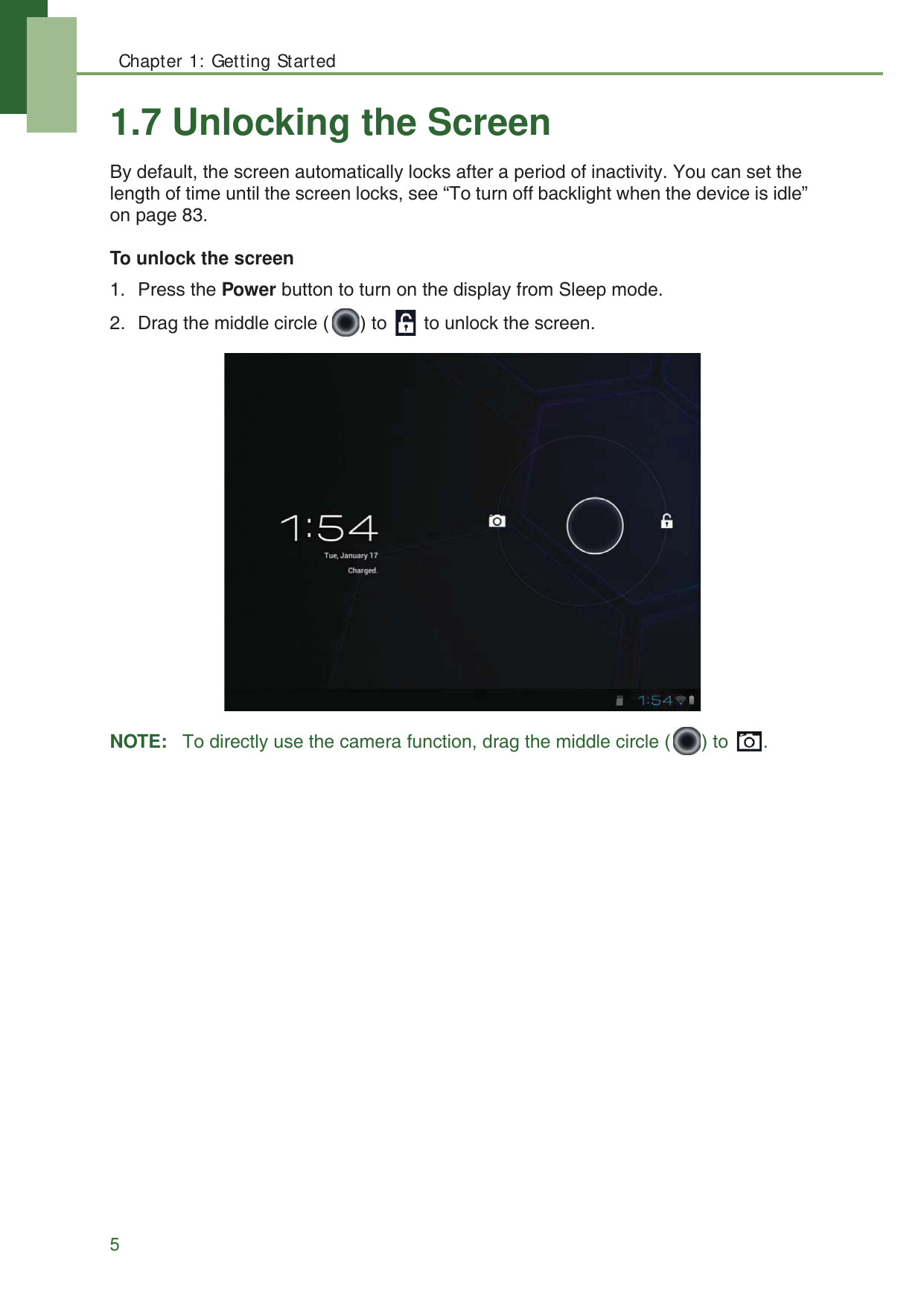 Chapter 1: Getting Started51.7 Unlocking the ScreenBy default, the screen automatically locks after a period of inactivity. You can set the length of time until the screen locks, see &ldquo;To turn off backlight when the device is idle&rdquo; on page 83.To unlock the screen1. Press the Power button to turn on the display from Sleep mode.2. Drag the middle circle ( ) to   to unlock the screen.NOTE:   To directly use the camera function, drag the middle circle ( ) to  .