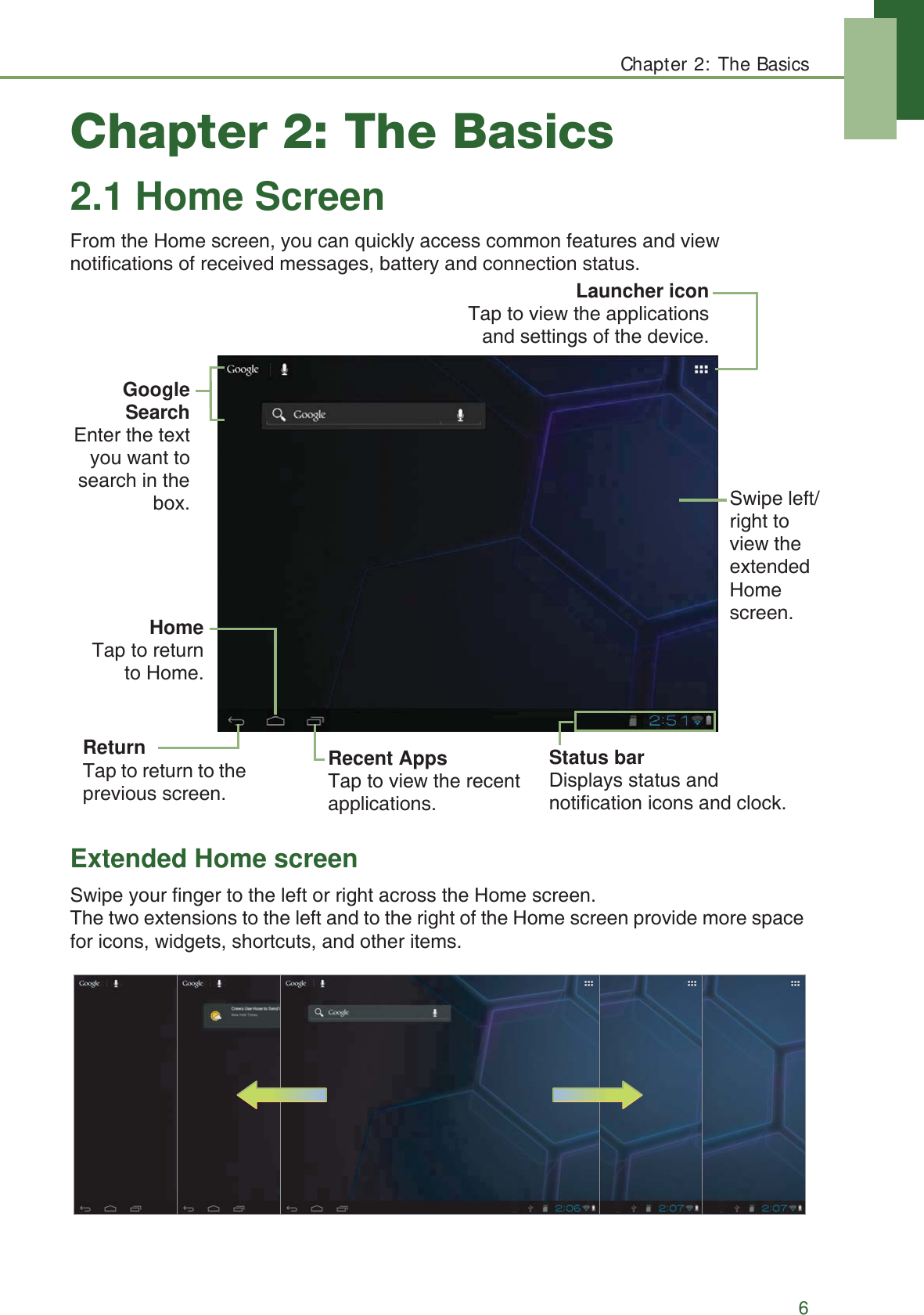 Chapter 2: The Basics6Chapter 2: The Basics2.1 Home ScreenFrom the Home screen, you can quickly access common features and view notifications of received messages, battery and connection status.Extended Home screenSwipe your finger to the left or right across the Home screen. The two extensions to the left and to the right of the Home screen provide more space for icons, widgets, shortcuts, and other items.Recent AppsTap to view the recent applications.Launcher iconTap to view the applicationsand settings of the device.GoogleSearchEnter the textyou want tosearch in thebox. Swipe left/right to view the extended Home screen.ReturnTap to return to the previous screen.Status bar Displays status and notification icons and clock.HomeTap to returnto Home.