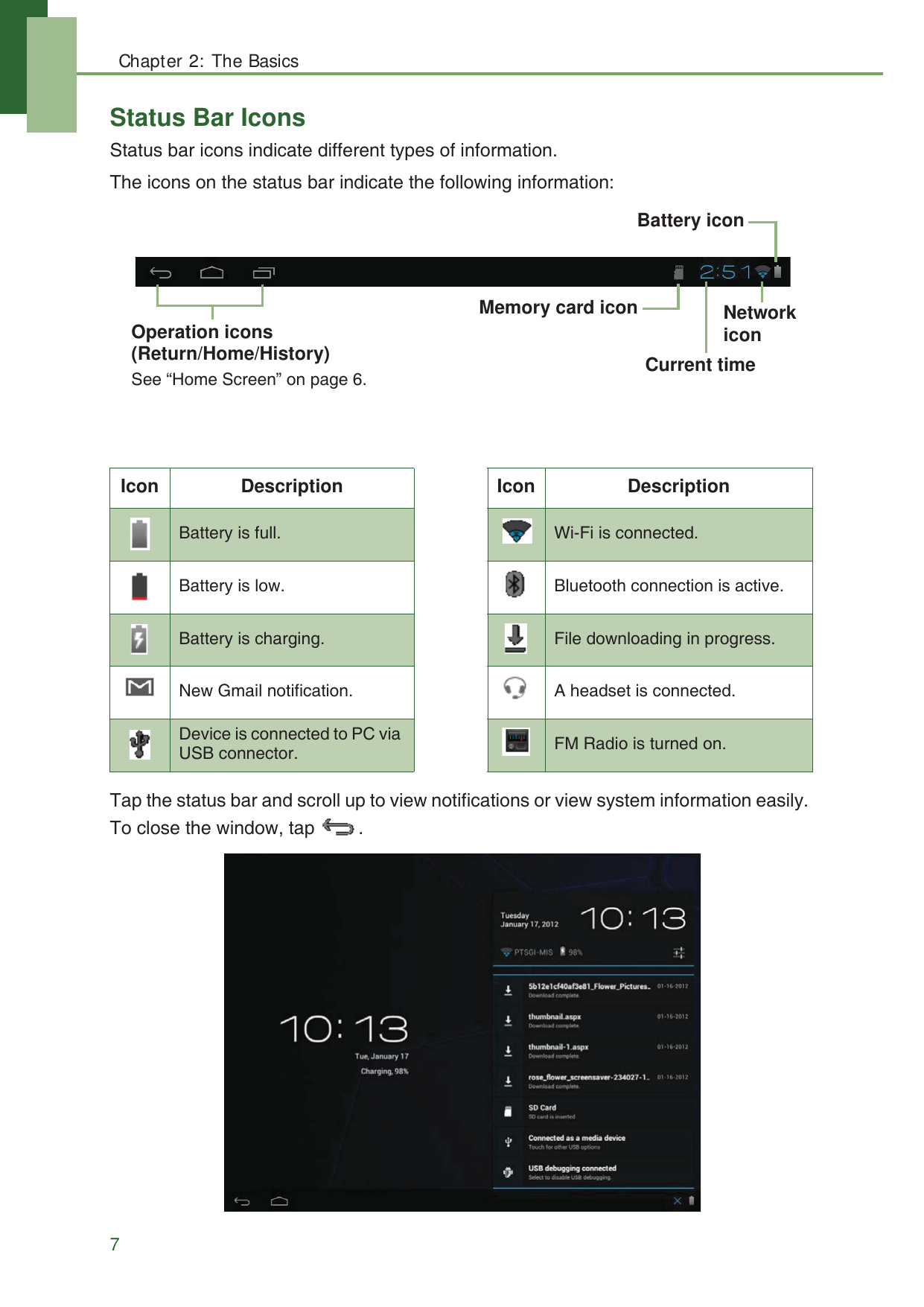 Chapter 2: The Basics7Status Bar IconsStatus bar icons indicate different types of information.The icons on the status bar indicate the following information: Tap the status bar and scroll up to view notifications or view system information easily. To close the window, tap  . Icon Description Icon DescriptionBattery is full. Wi-Fi is connected.Battery is low. Bluetooth connection is active.Battery is charging. File downloading in progress.New Gmail notification. A headset is connected.Device is connected to PC via USB connector. FM Radio is turned on.Operation icons (Return/Home/History) See &ldquo;Home Screen&rdquo; on page 6.Battery iconNetwork iconCurrent timeMemory card icon