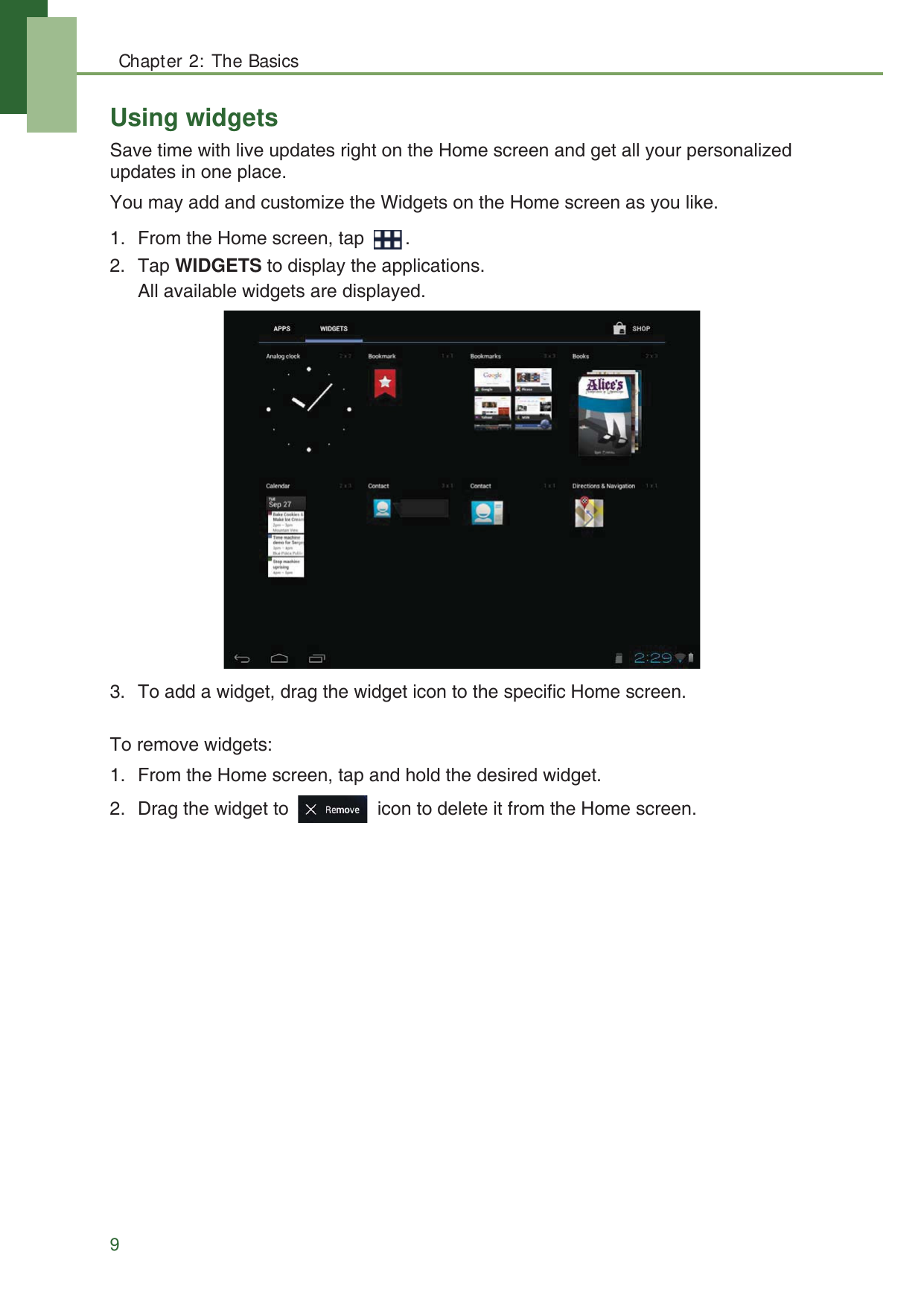 Chapter 2: The Basics9Using widgetsSave time with live updates right on the Home screen and get all your personalized updates in one place. You may add and customize the Widgets on the Home screen as you like.1. From the Home screen, tap  .2. Tap WIDGETS to display the applications.All available widgets are displayed. 3. To add a widget, drag the widget icon to the specific Home screen.To remove widgets:1. From the Home screen, tap and hold the desired widget.2. Drag the widget to   icon to delete it from the Home screen.