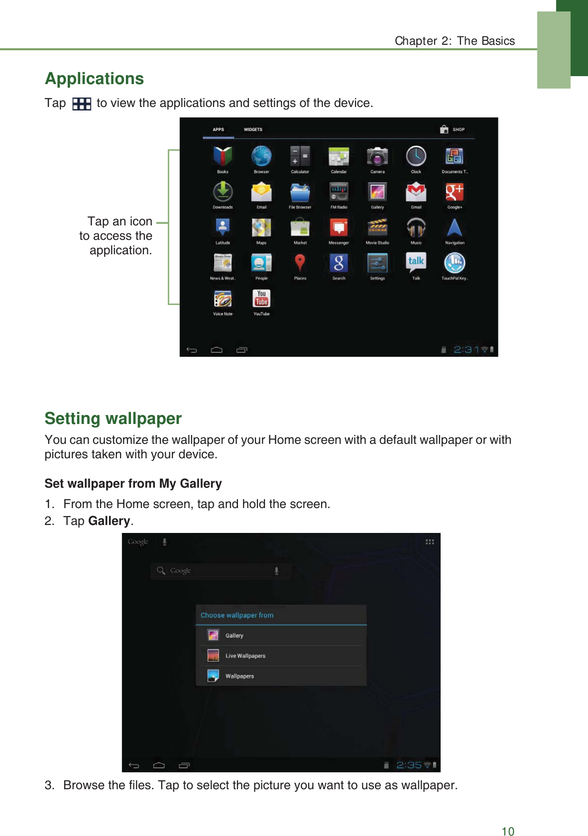 Chapter 2: The Basics10ApplicationsTap   to view the applications and settings of the device.Setting wallpaperYou can customize the wallpaper of your Home screen with a default wallpaper or with pictures taken with your device.Set wallpaper from My Gallery1. From the Home screen, tap and hold the screen.2. Tap Gallery. 3. Browse the files. Tap to select the picture you want to use as wallpaper.Tap an iconto access theapplication.