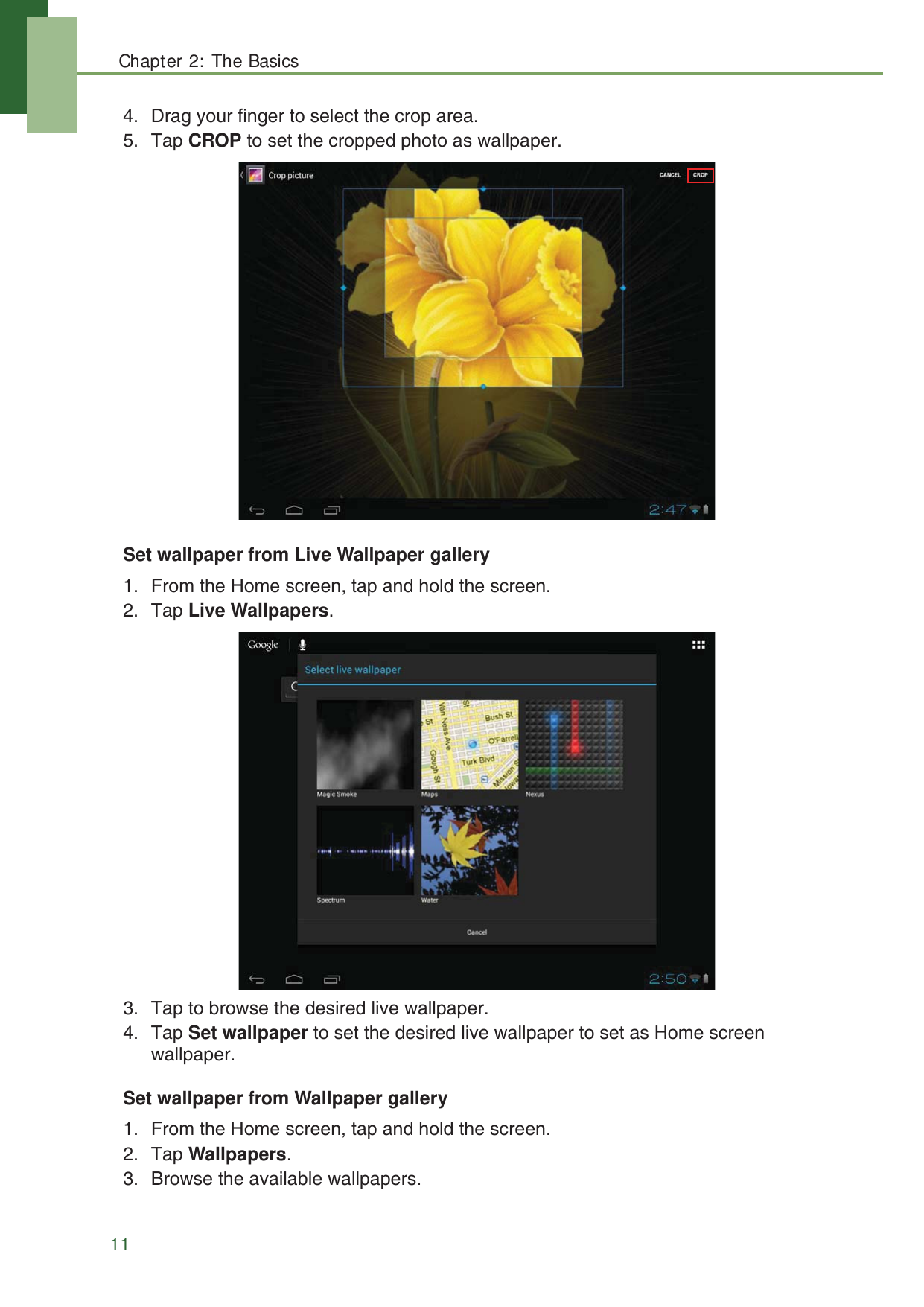 Chapter 2: The Basics114. Drag your finger to select the crop area. 5. Tap CROP to set the cropped photo as wallpaper.Set wallpaper from Live Wallpaper gallery1. From the Home screen, tap and hold the screen.2. Tap Live Wallpapers. 3. Tap to browse the desired live wallpaper. 4. Tap Set wallpaper to set the desired live wallpaper to set as Home screen wallpaper.Set wallpaper from Wallpaper gallery1. From the Home screen, tap and hold the screen.2. Tap Wallpapers. 3. Browse the available wallpapers. 