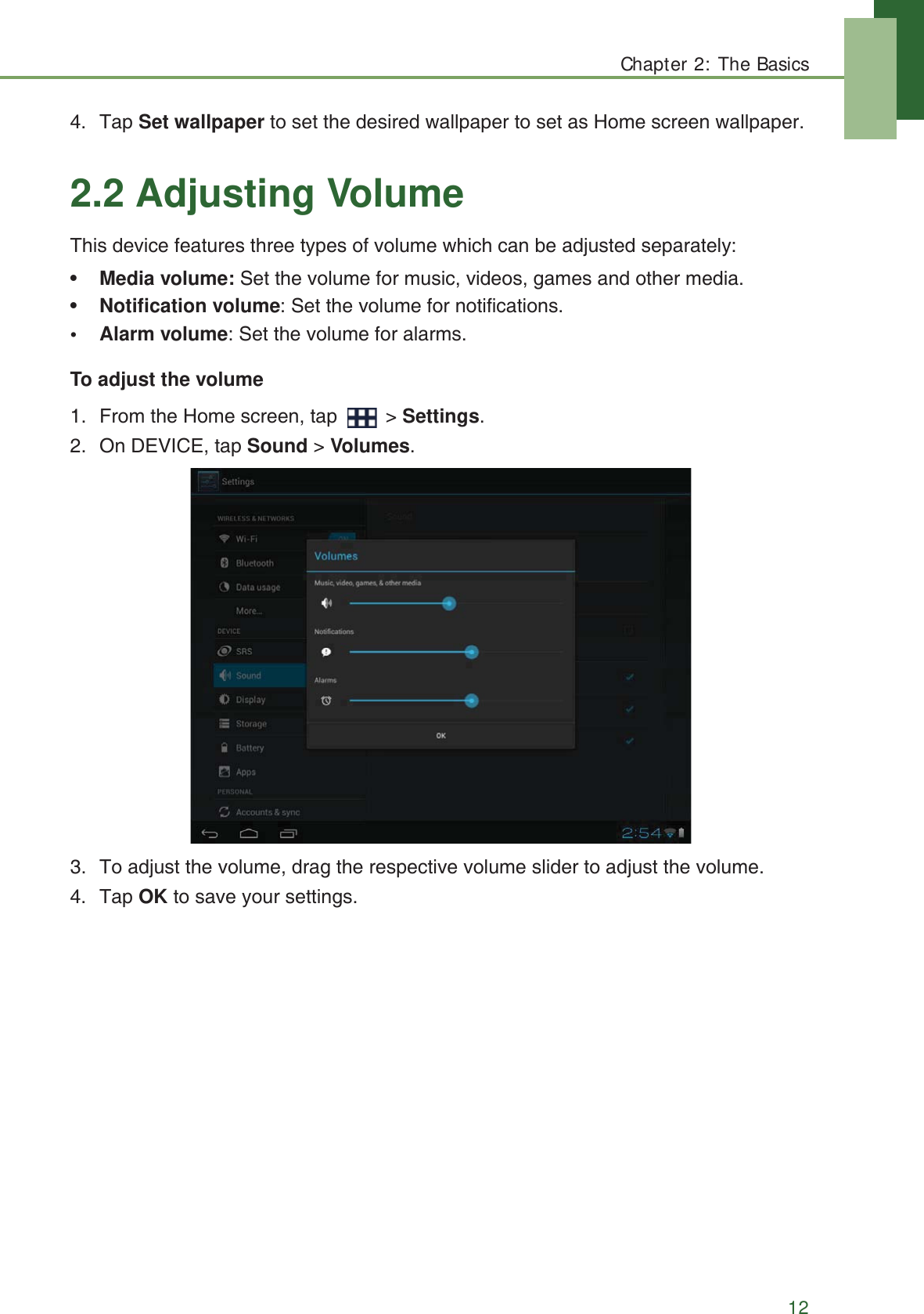 Chapter 2: The Basics124. Tap Set wallpaper to set the desired wallpaper to set as Home screen wallpaper.2.2 Adjusting VolumeThis device features three types of volume which can be adjusted separately:&bull;Media volume: Set the volume for music, videos, games and other media.&bull;Notification volume: Set the volume for notifications.&bull;Alarm volume: Set the volume for alarms.To adjust the volume1. From the Home screen, tap   > Settings.2. On DEVICE, tap Sound > Volumes.3. To adjust the volume, drag the respective volume slider to adjust the volume.4. Tap OK to save your settings.