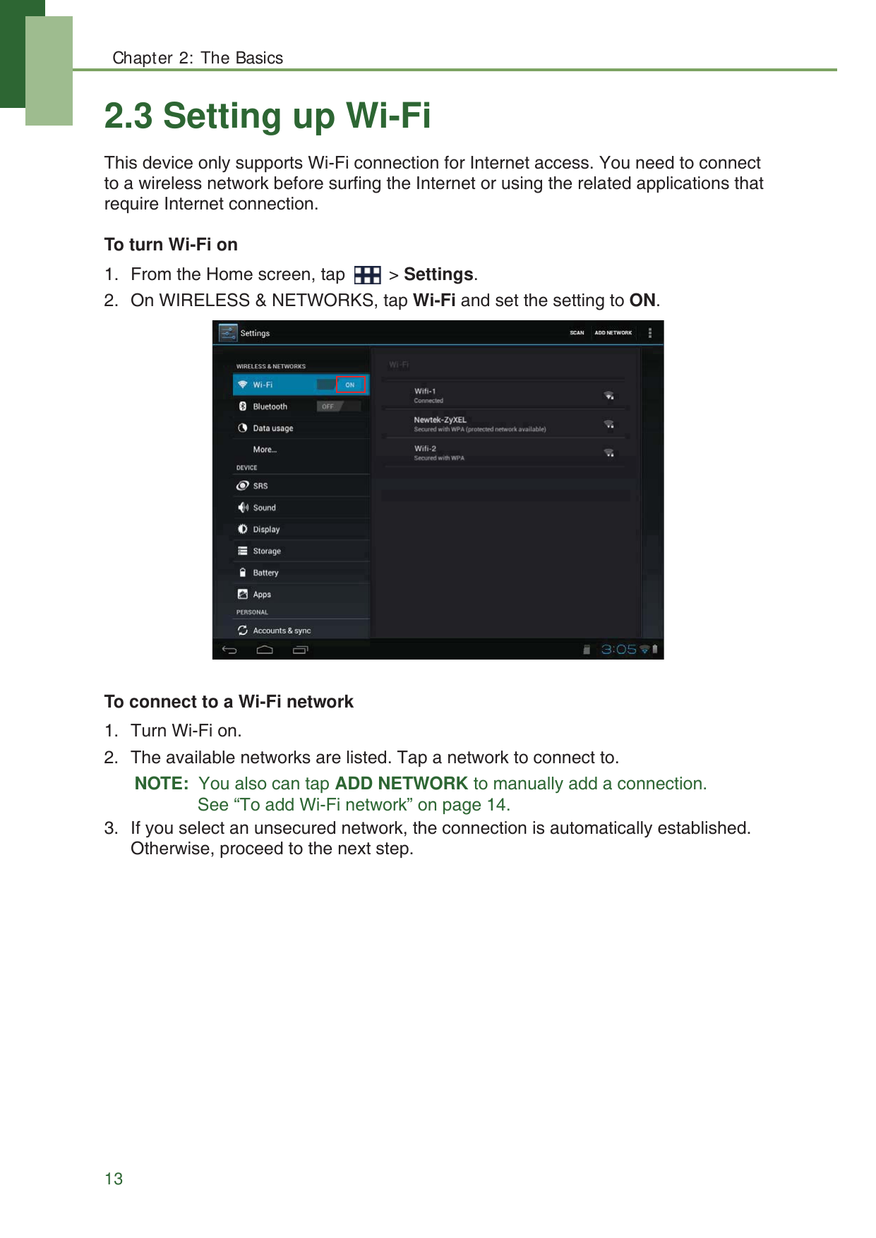 Chapter 2: The Basics132.3 Setting up Wi-FiThis device only supports Wi-Fi connection for Internet access. You need to connect to a wireless network before surfing the Internet or using the related applications that require Internet connection.To turn Wi-Fi on1. From the Home screen, tap   > Settings.2. On WIRELESS &amp; NETWORKS, tap Wi-Fi and set the setting to ON.To connect to a Wi-Fi network1. Turn Wi-Fi on.2. The available networks are listed. Tap a network to connect to. NOTE:  You also can tap ADD NETWORK to manually add a connection. See &ldquo;To add Wi-Fi network&rdquo; on page 14.3. If you select an unsecured network, the connection is automatically established. Otherwise, proceed to the next step.