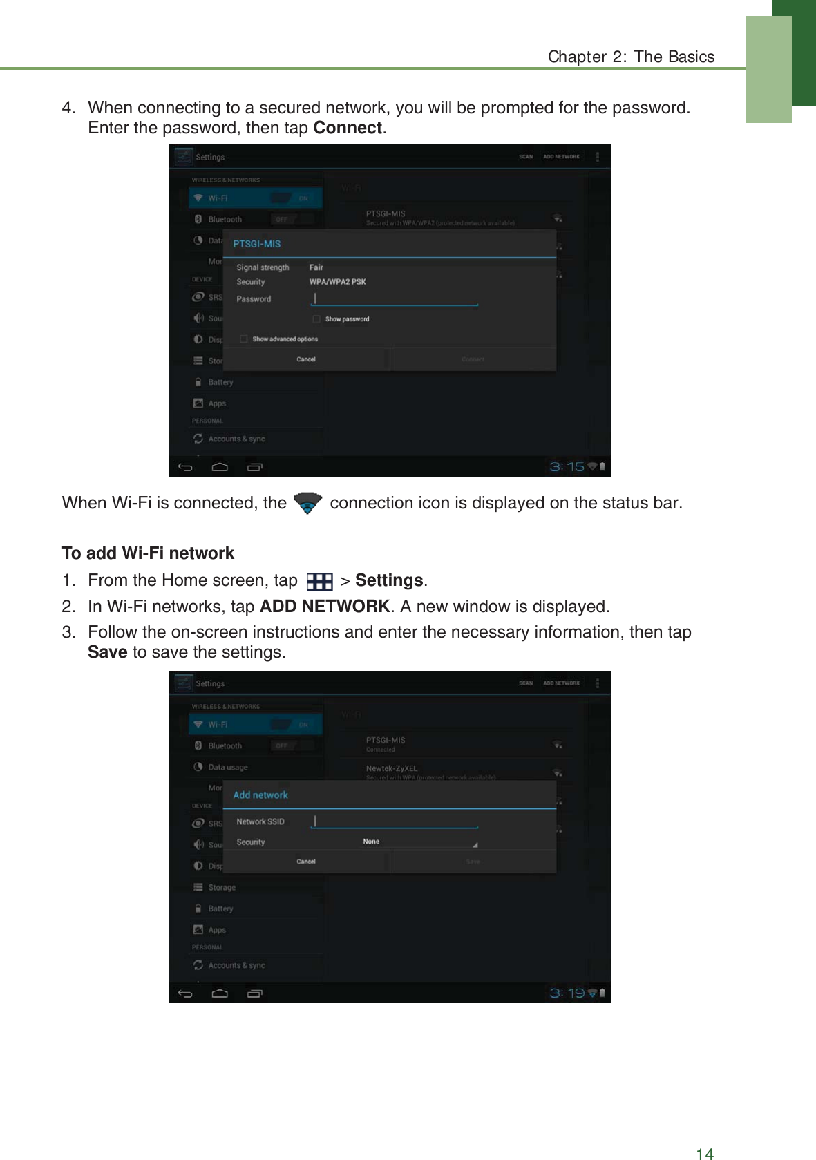 Chapter 2: The Basics144. When connecting to a secured network, you will be prompted for the password. Enter the password, then tap Connect.When Wi-Fi is connected, the   connection icon is displayed on the status bar.To add Wi-Fi network1. From the Home screen, tap   > Settings.2. In Wi-Fi networks, tap ADD NETWORK. A new window is displayed.3. Follow the on-screen instructions and enter the necessary information, then tap Save to save the settings.