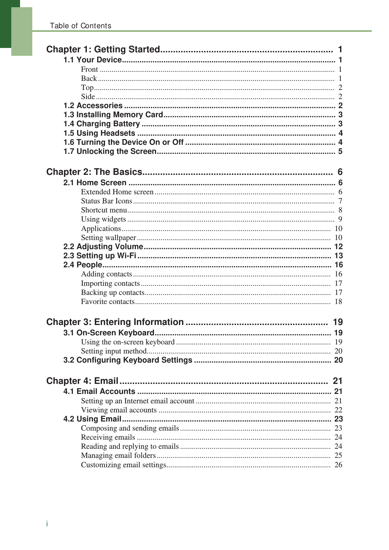 Table of ContentsiChapter 1: Getting Started....................................................................  11.1 Your Device.................................................................................................. 1Front ........................................................................................................................  1Back.........................................................................................................................  1Top...........................................................................................................................  2Side..........................................................................................................................  21.2 Accessories ................................................................................................. 21.3 Installing Memory Card............................................................................... 31.4 Charging Battery ......................................................................................... 31.5 Using Headsets ........................................................................................... 41.6 Turning the Device On or Off ..................................................................... 41.7 Unlocking the Screen.................................................................................. 5Chapter 2: The Basics...........................................................................  62.1 Home Screen ............................................................................................... 6Extended Home screen............................................................................................  6Status Bar Icons.......................................................................................................  7Shortcut menu..........................................................................................................  8Using widgets..........................................................................................................  9Applications...........................................................................................................  10Setting wallpaper...................................................................................................  102.2 Adjusting Volume...................................................................................... 122.3 Setting up Wi-Fi......................................................................................... 132.4 People......................................................................................................... 16Adding contacts.....................................................................................................  16Importing contacts.................................................................................................  17Backing up contacts...............................................................................................  17Favorite contacts....................................................................................................  18Chapter 3: Entering Information........................................................  193.1 On-Screen Keyboard................................................................................. 19Using the on-screen keyboard ...............................................................................  19Setting input method..............................................................................................  203.2 Configuring Keyboard Settings ............................................................... 20Chapter 4: Email..................................................................................  214.1 Email Accounts ......................................................................................... 21Setting up an Internet email account .....................................................................  21Viewing email accounts ........................................................................................  224.2 Using Email................................................................................................ 23Composing and sending emails.............................................................................  23Receiving emails ...................................................................................................  24Reading and replying to emails.............................................................................  24Managing email folders.........................................................................................  25Customizing email settings....................................................................................  26