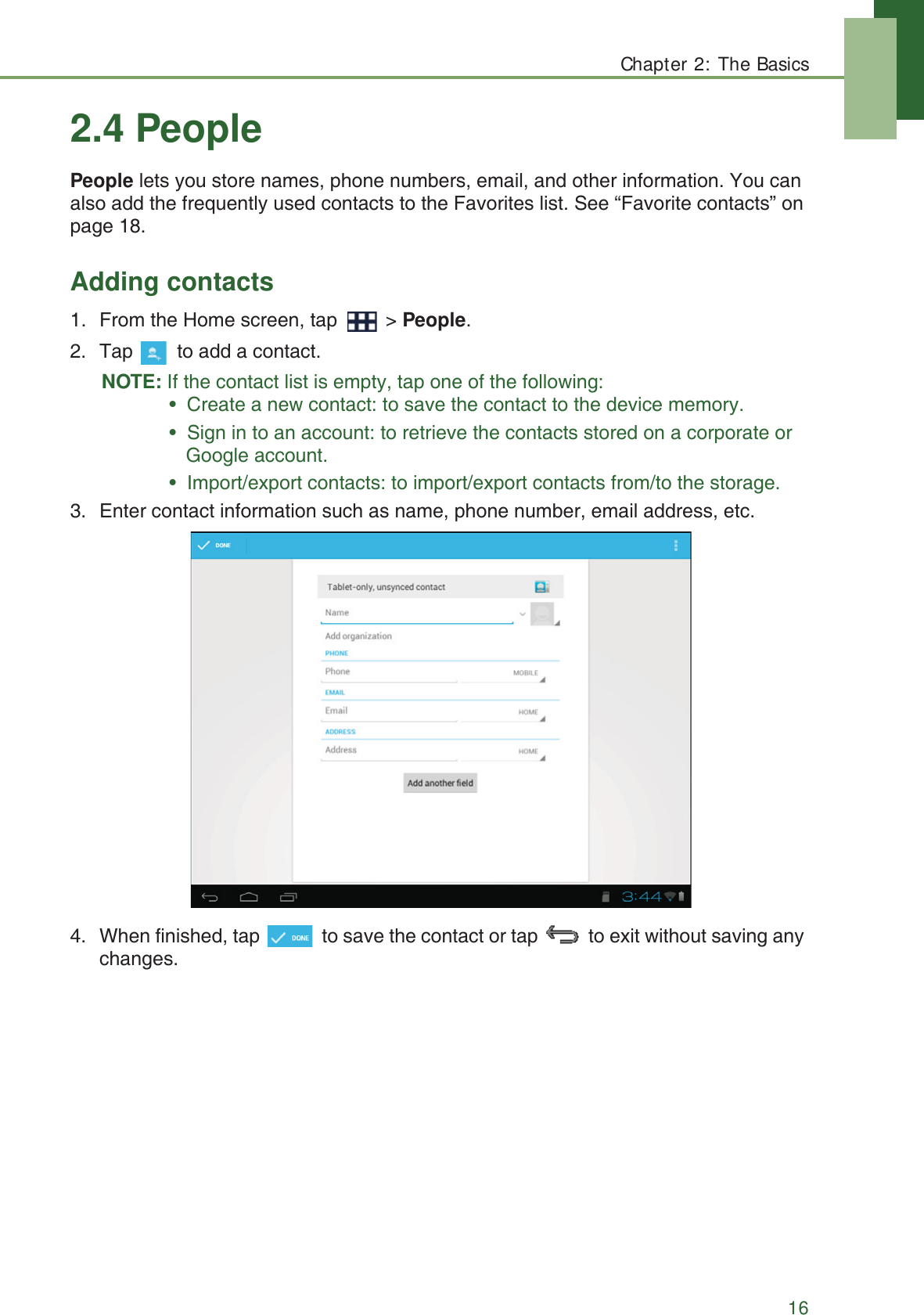 Chapter 2: The Basics162.4 PeoplePeople lets you store names, phone numbers, email, and other information. You can also add the frequently used contacts to the Favorites list. See &ldquo;Favorite contacts&rdquo; on page 18.Adding contacts1. From the Home screen, tap   > People.2. Tap   to add a contact.NOTE: If the contact list is empty, tap one of the following:&bull;  Create a new contact: to save the contact to the device memory.&bull;  Sign in to an account: to retrieve the contacts stored on a corporate or Google account.&bull;  Import/export contacts: to import/export contacts from/to the storage.3. Enter contact information such as name, phone number, email address, etc.4. When finished, tap   to save the contact or tap   to exit without saving any changes.