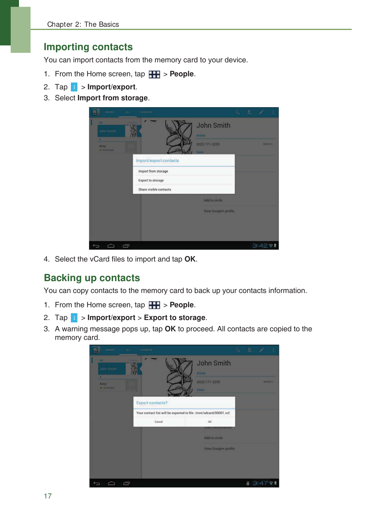 Chapter 2: The Basics17Importing contactsYou can import contacts from the memory card to your device.1. From the Home screen, tap   > People.2. Tap  > Import/export.3. Select Import from storage.4. Select the vCard files to import and tap OK.Backing up contactsYou can copy contacts to the memory card to back up your contacts information.1. From the Home screen, tap   > People.2. Tap  > Import/export > Export to storage.3. A warning message pops up, tap OK to proceed. All contacts are copied to the memory card.