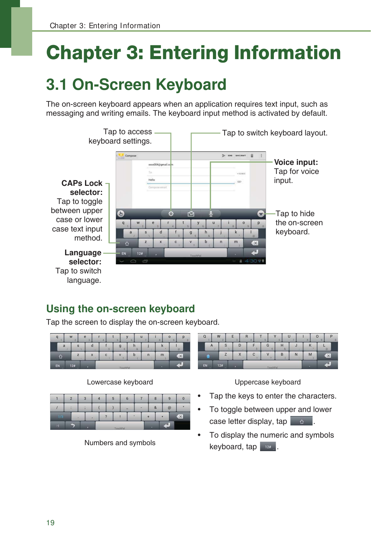 Chapter 3: Entering Information19Chapter 3: Entering Information3.1 On-Screen KeyboardThe on-screen keyboard appears when an application requires text input, such as messaging and writing emails. The keyboard input method is activated by default.Using the on-screen keyboardTap the screen to display the on-screen keyboard. Lowercase keyboard Uppercase keyboard&bull; Tap the keys to enter the characters.&bull; To toggle between upper and lower case letter display, tap  .&bull; To display the numeric and symbols keyboard, tap  .Numbers and symbolsCAPs Lockselector:Tap to togglebetween uppercase or lowercase text inputmethod.Voice input: Tap for voice input. Tap to hide the on-screen keyboard. Languageselector:Tap to switchlanguage.Tap to switch keyboard layout.Tap to accesskeyboard settings.