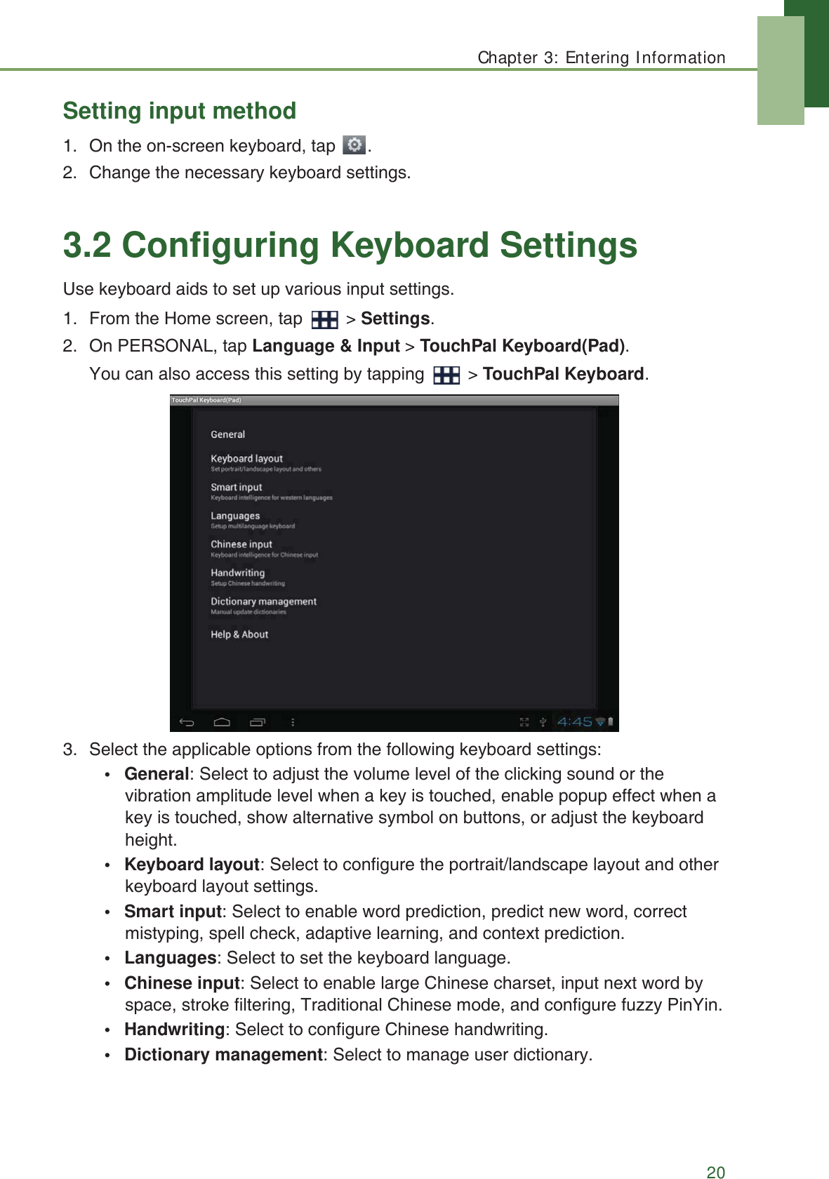 Chapter 3: Entering Information20Setting input method1. On the on-screen keyboard, tap  . 2. Change the necessary keyboard settings.3.2 Configuring Keyboard SettingsUse keyboard aids to set up various input settings. 1. From the Home screen, tap   > Settings.2. On PERSONAL, tap Language &amp; Input > TouchPal Keyboard(Pad).You can also access this setting by tapping   > TouchPal Keyboard.3. Select the applicable options from the following keyboard settings:&bull; General: Select to adjust the volume level of the clicking sound or the vibration amplitude level when a key is touched, enable popup effect when a key is touched, show alternative symbol on buttons, or adjust the keyboard height.&bull; Keyboard layout: Select to configure the portrait/landscape layout and other keyboard layout settings.&bull; Smart input: Select to enable word prediction, predict new word, correct mistyping, spell check, adaptive learning, and context prediction.&bull; Languages: Select to set the keyboard language.&bull; Chinese input: Select to enable large Chinese charset, input next word by space, stroke filtering, Traditional Chinese mode, and configure fuzzy PinYin.&bull;Handwriting: Select to configure Chinese handwriting.&bull; Dictionary management: Select to manage user dictionary.