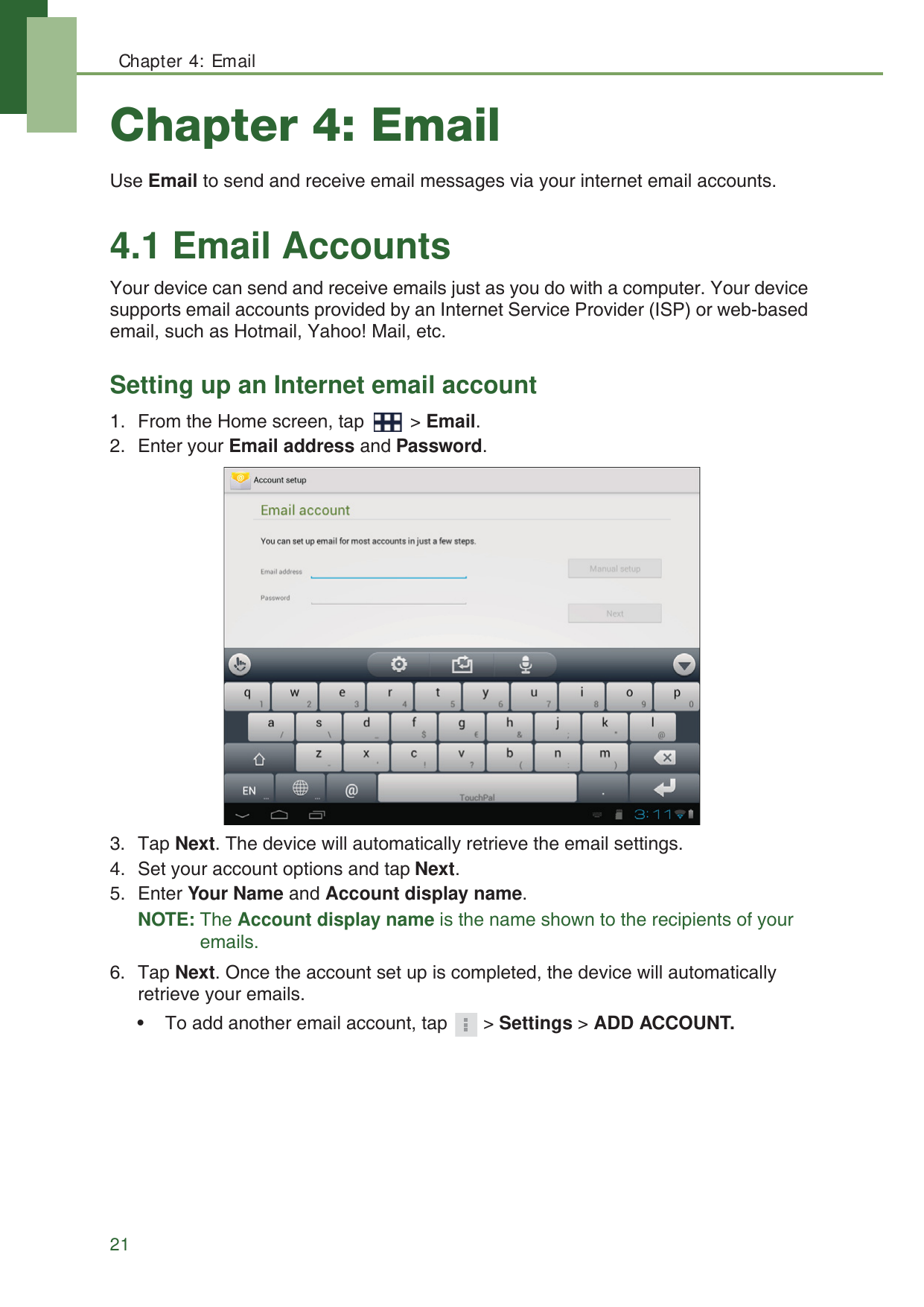 Chapter 4: Email21Chapter 4: EmailUse Email to send and receive email messages via your internet email accounts.4.1 Email AccountsYour device can send and receive emails just as you do with a computer. Your device supports email accounts provided by an Internet Service Provider (ISP) or web-based email, such as Hotmail, Yahoo! Mail, etc.Setting up an Internet email account1. From the Home screen, tap   > Email.2. Enter your Email address and Password.3. Tap Next. The device will automatically retrieve the email settings.4. Set your account options and tap Next.5. Enter Your Name and Account display name.NOTE: The Account display name is the name shown to the recipients of your emails.6. Tap Next. Once the account set up is completed, the device will automatically retrieve your emails.&bull; To add another email account, tap  > Settings > ADD ACCOUNT.