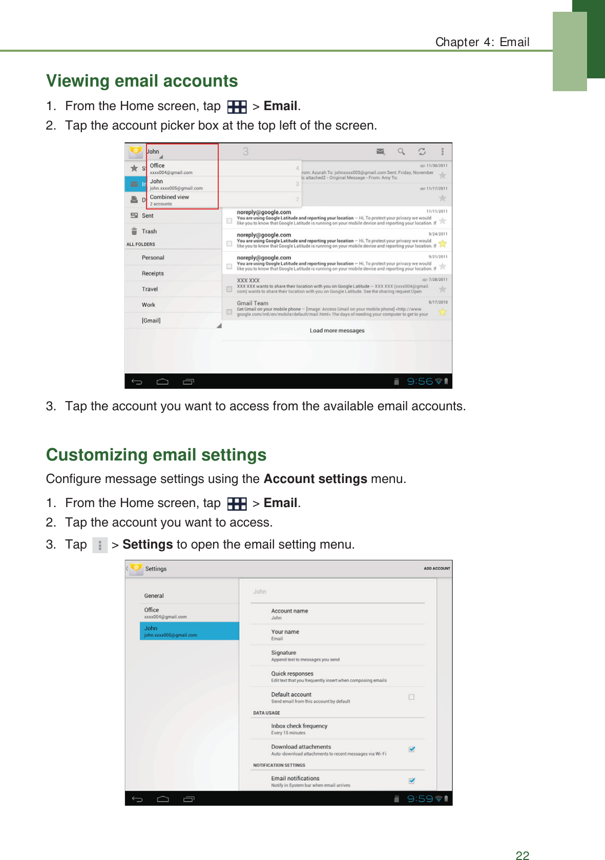 Chapter 4: Email22Viewing email accounts1. From the Home screen, tap   > Email.2. Tap the account picker box at the top left of the screen.3. Tap the account you want to access from the available email accounts.Customizing email settingsConfigure message settings using the Account settings menu.1. From the Home screen, tap   > Email.2. Tap the account you want to access.3. Tap > Settings to open the email setting menu.