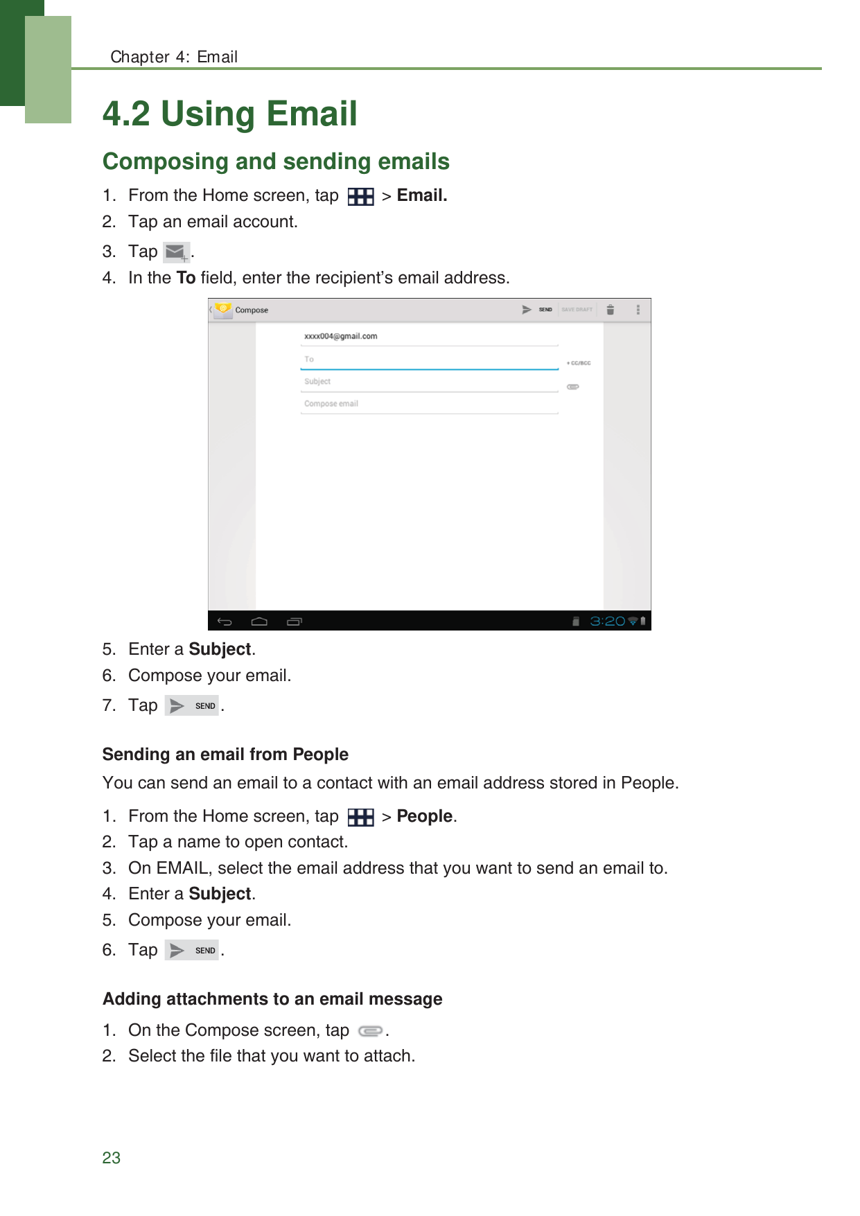 Chapter 4: Email234.2 Using EmailComposing and sending emails1. From the Home screen, tap   > Email.2. Tap an email account.3. Tap .4. In the To field, enter the recipient&rsquo;s email address.5. Enter a Subject.6. Compose your email.7. Tap .Sending an email from PeopleYou can send an email to a contact with an email address stored in People.1. From the Home screen, tap   > People.2. Tap a name to open contact.3. On EMAIL, select the email address that you want to send an email to.4. Enter a Subject.5. Compose your email.6. Tap .Adding attachments to an email message1. On the Compose screen, tap  .2. Select the file that you want to attach.