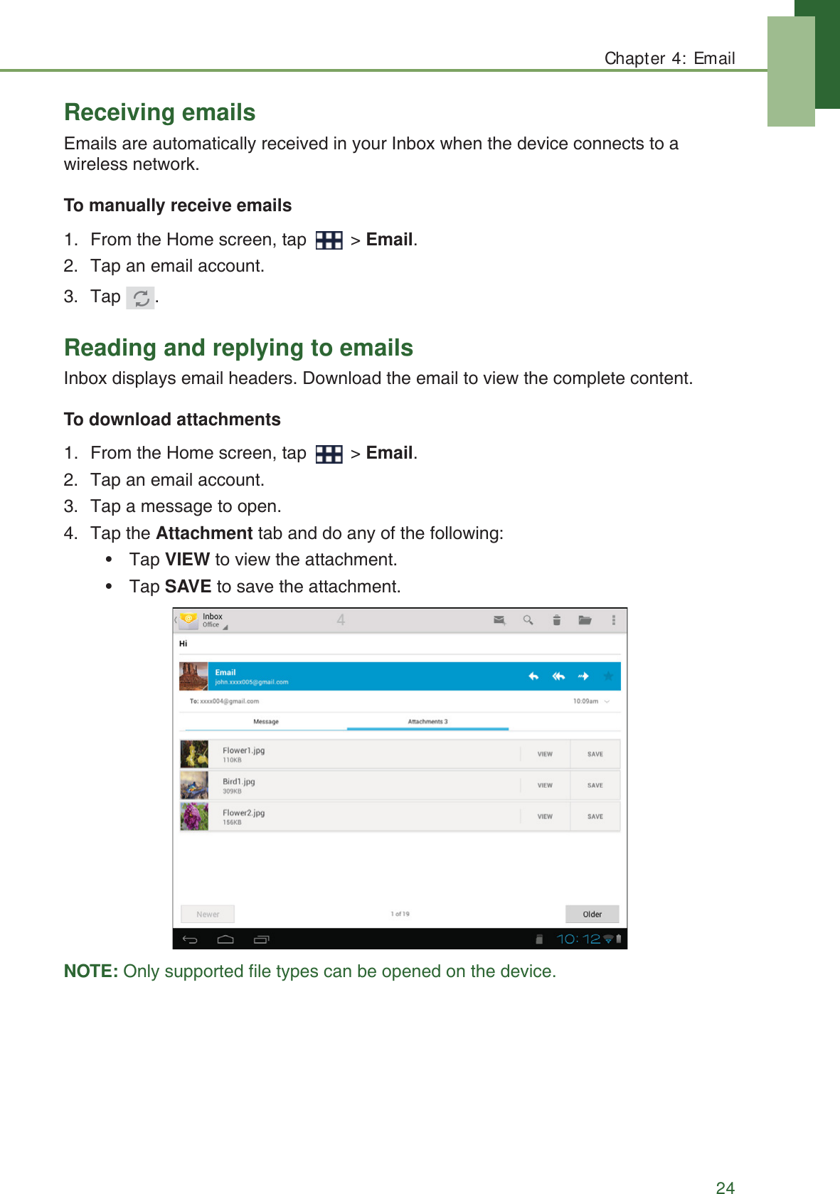 Chapter 4: Email24Receiving emailsEmails are automatically received in your Inbox when the device connects to a wireless network.To manually receive emails1. From the Home screen, tap   > Email.2. Tap an email account.3. Tap .Reading and replying to emailsInbox displays email headers. Download the email to view the complete content.To download attachments1. From the Home screen, tap   > Email.2. Tap an email account.3. Tap a message to open.4. Tap the Attachment tab and do any of the following:&bull; Tap VIEW to view the attachment.&bull; Tap SAVE to save the attachment.NOTE: Only supported file types can be opened on the device.