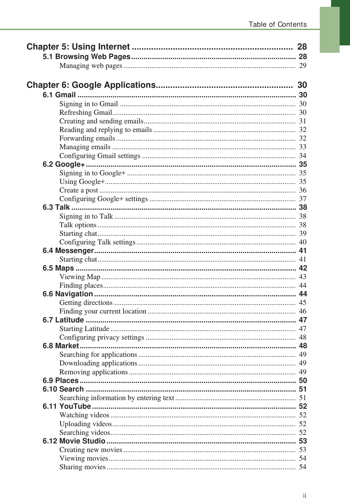 Table of ContentsiiChapter 5: Using Internet ...................................................................  285.1 Browsing Web Pages................................................................................ 28Managing web pages.............................................................................................  29Chapter 6: Google Applications.........................................................  306.1 Gmail .......................................................................................................... 30Signing in to Gmail ...............................................................................................  30Refreshing Gmail...................................................................................................  30Creating and sending emails..................................................................................  31Reading and replying to emails.............................................................................  32Forwarding emails.................................................................................................  32Managing emails ...................................................................................................  33Configuring Gmail settings ...................................................................................  346.2 Google+...................................................................................................... 35Signing in to Google+ ...........................................................................................  35Using Google+.......................................................................................................  35Create a post ..........................................................................................................  36Configuring Google+ settings ...............................................................................  376.3 Talk ............................................................................................................. 38Signing in to Talk..................................................................................................  38Talk options...........................................................................................................  38Starting chat...........................................................................................................  39Configuring Talk settings......................................................................................  406.4 Messenger.................................................................................................. 41Starting chat...........................................................................................................  416.5 Maps ........................................................................................................... 42Viewing Map.........................................................................................................  43Finding places........................................................................................................  446.6 Navigation.................................................................................................. 44Getting directions ..................................................................................................  45Finding your current location................................................................................  466.7 Latitude ...................................................................................................... 47Starting Latitude....................................................................................................  47Configuring privacy settings .................................................................................  486.8 Market......................................................................................................... 48Searching for applications.....................................................................................  49Downloading applications.....................................................................................  49Removing applications..........................................................................................  496.9 Places......................................................................................................... 506.10 Search ...................................................................................................... 51Searching information by entering text.................................................................  516.11 YouTube................................................................................................... 52Watching videos....................................................................................................  52Uploading videos...................................................................................................  52Searching videos....................................................................................................  526.12 Movie Studio............................................................................................ 53Creating new movies.............................................................................................  53Viewing movies.....................................................................................................  54Sharing movies......................................................................................................  54