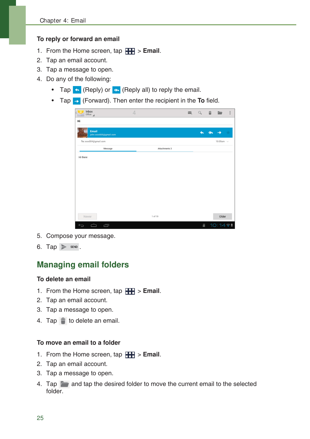 Chapter 4: Email25To reply or forward an email1. From the Home screen, tap   > Email.2. Tap an email account.3. Tap a message to open.4. Do any of the following:&bull; Tap   (Reply) or   (Reply all) to reply the email.&bull; Tap   (Forward). Then enter the recipient in the To field.5. Compose your message.6. Tap .Managing email foldersTo delete an email1. From the Home screen, tap   > Email.2. Tap an email account.3. Tap a message to open.4. Tap   to delete an email.To move an email to a folder1. From the Home screen, tap   > Email.2. Tap an email account.3. Tap a message to open.4. Tap   and tap the desired folder to move the current email to the selected folder. 