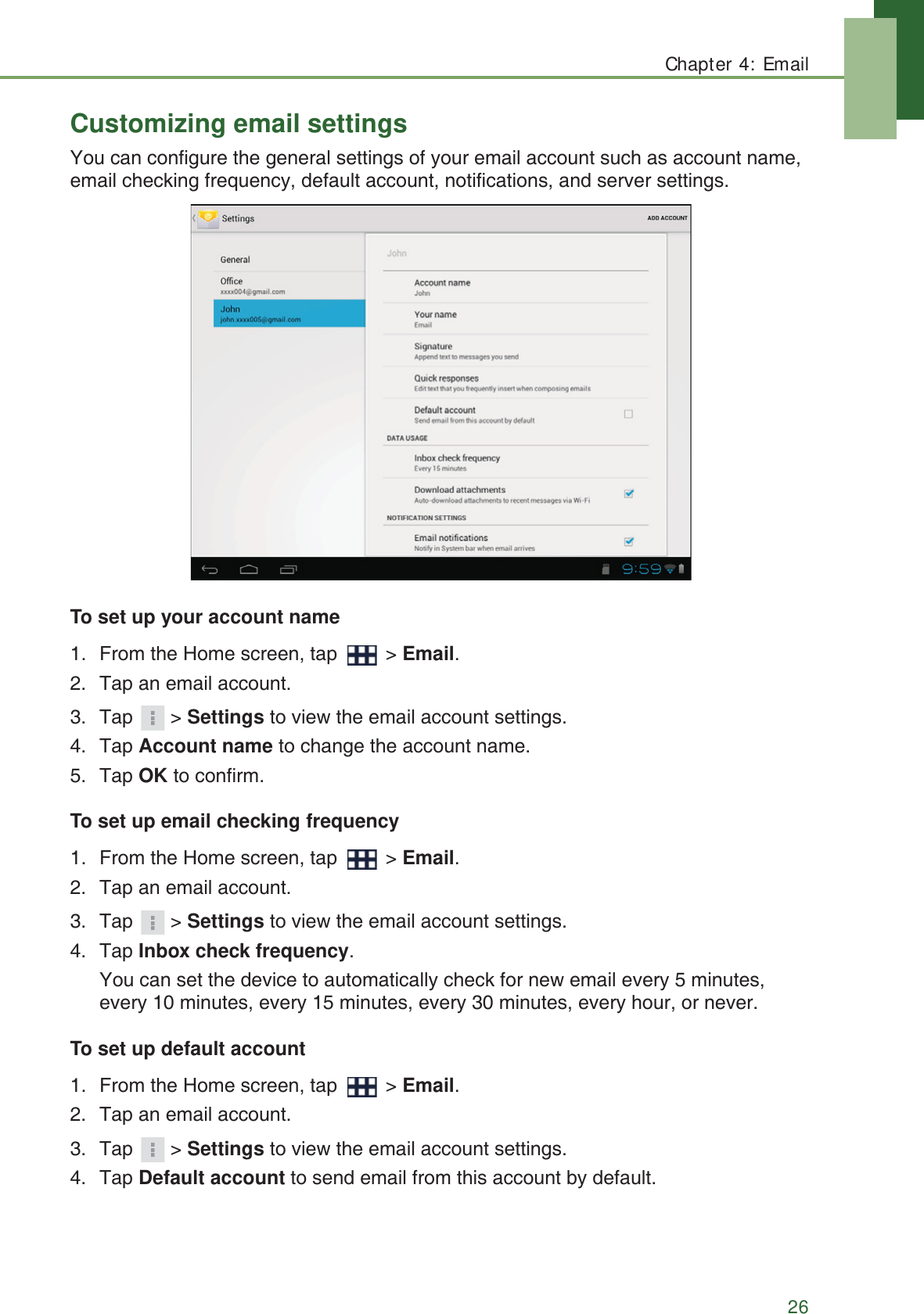 Chapter 4: Email26Customizing email settingsYou can configure the general settings of your email account such as account name, email checking frequency, default account, notifications, and server settings.To set up your account name1. From the Home screen, tap   > Email.2. Tap an email account.3. Tap > Settings to view the email account settings.4. Tap Account name to change the account name.5. Tap OK to confirm.To set up email checking frequency1. From the Home screen, tap   > Email.2. Tap an email account.3. Tap > Settings to view the email account settings.4. Tap Inbox check frequency. You can set the device to automatically check for new email every 5 minutes, every 10 minutes, every 15 minutes, every 30 minutes, every hour, or never.To set up default account1. From the Home screen, tap   > Email.2. Tap an email account.3. Tap > Settings to view the email account settings.4. Tap Default account to send email from this account by default.