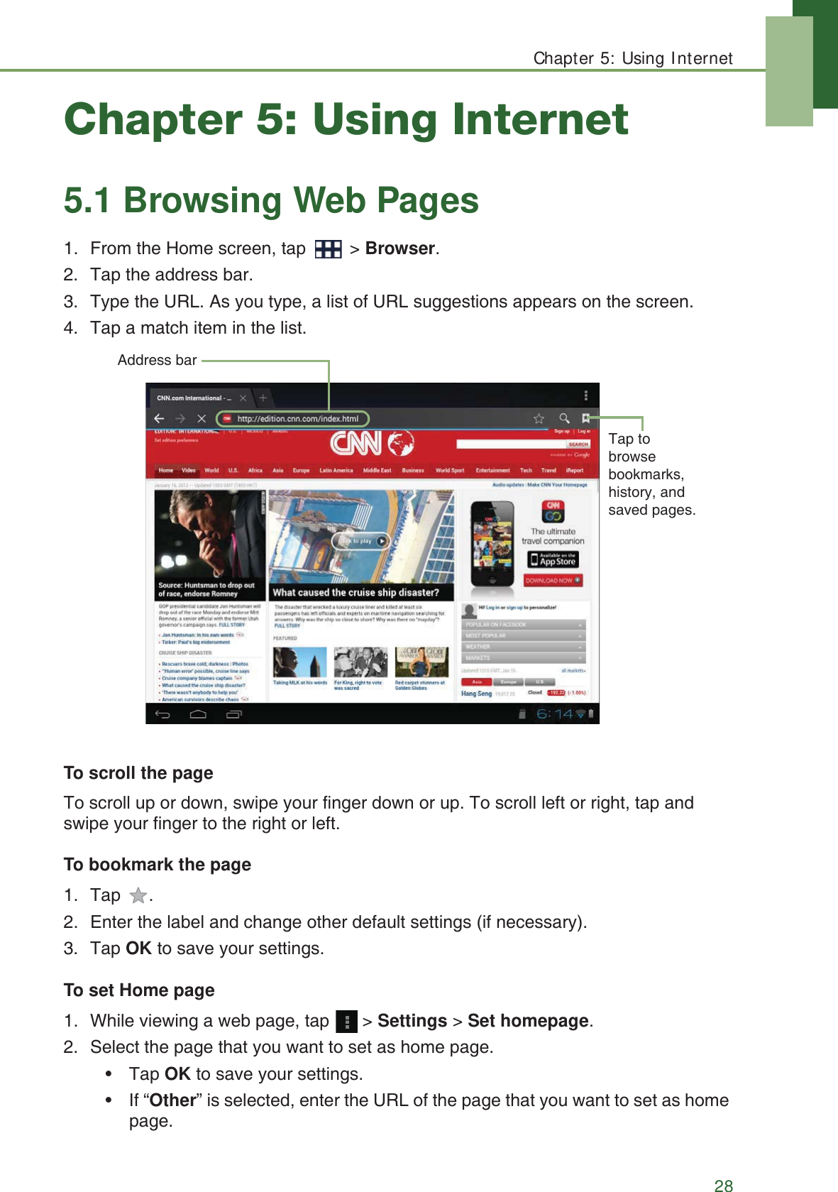 Chapter 5: Using Internet28Chapter 5: Using Internet5.1 Browsing Web Pages1. From the Home screen, tap   > Browser.2. Tap the address bar. 3. Type the URL. As you type, a list of URL suggestions appears on the screen.4. Tap a match item in the list.To scroll the pageTo scroll up or down, swipe your finger down or up. To scroll left or right, tap and swipe your finger to the right or left.To bookmark the page1. Tap . 2. Enter the label and change other default settings (if necessary).3. Tap OK to save your settings.To set Home page1. While viewing a web page, tap   > Settings > Set homepage.2. Select the page that you want to set as home page.&bull; Tap OK to save your settings.&bull; If &ldquo;Other&rdquo; is selected, enter the URL of the page that you want to set as home page.Address barTap to browse bookmarks, history, and saved pages.