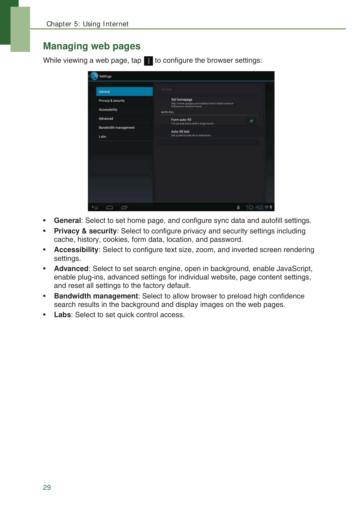 Chapter 5: Using Internet29Managing web pagesWhile viewing a web page, tap   to configure the browser settings:&bull;General: Select to set home page, and configure sync data and autofill settings.&bull;Privacy &amp; security: Select to configure privacy and security settings including cache, history, cookies, form data, location, and password.&bull;Accessibility: Select to configure text size, zoom, and inverted screen rendering settings.&bull;Advanced: Select to set search engine, open in background, enable JavaScript, enable plug-ins, advanced settings for individual website, page content settings, and reset all settings to the factory default.&bull;Bandwidth management: Select to allow browser to preload high confidence search results in the background and display images on the web pages.&bull;Labs: Select to set quick control access.