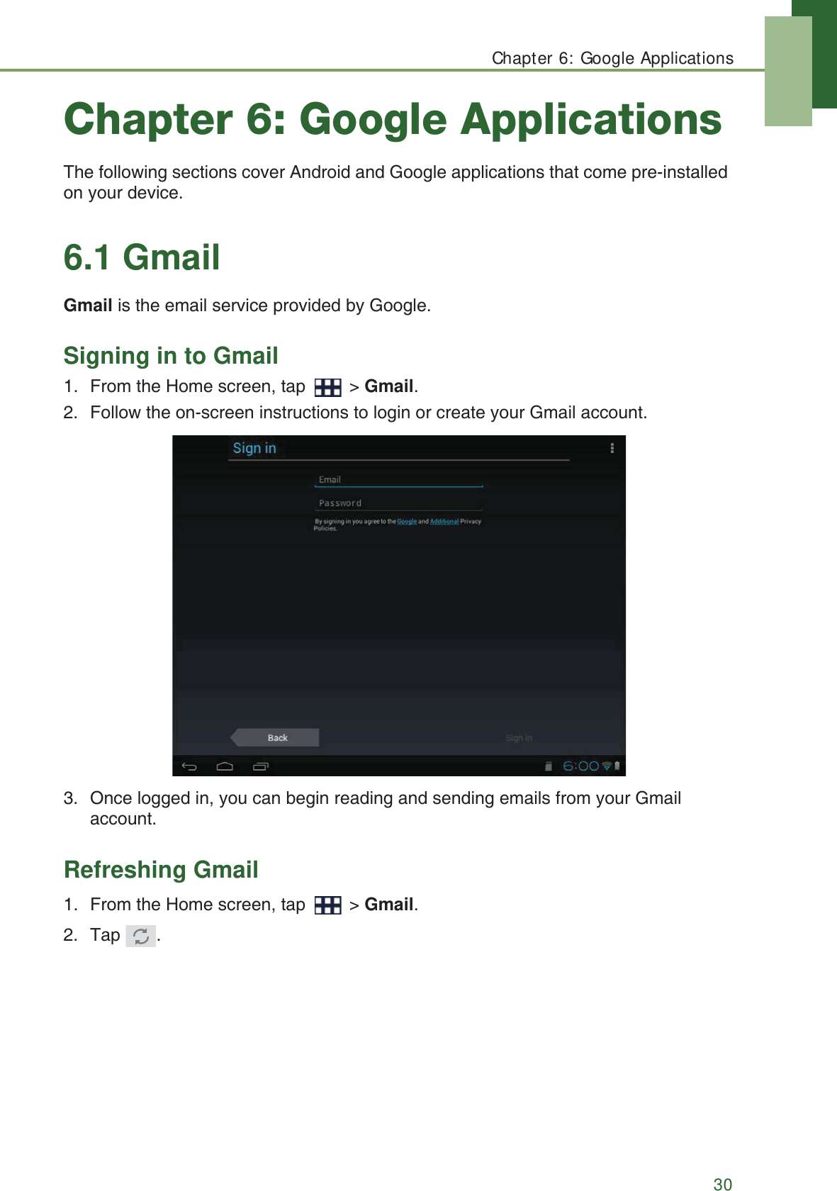 Chapter 6: Google Applications30Chapter 6: Google ApplicationsThe following sections cover Android and Google applications that come pre-installed on your device.6.1 GmailGmail is the email service provided by Google.Signing in to Gmail1. From the Home screen, tap   > Gmail.2. Follow the on-screen instructions to login or create your Gmail account.3. Once logged in, you can begin reading and sending emails from your Gmail account.Refreshing Gmail1. From the Home screen, tap   > Gmail.2. Tap .