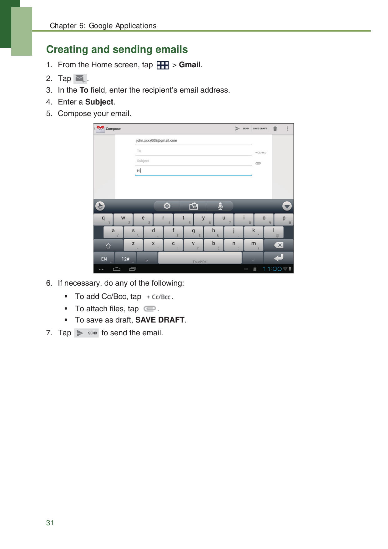 Chapter 6: Google Applications31Creating and sending emails1. From the Home screen, tap   > Gmail.2. Tap .3. In the To field, enter the recipient&rsquo;s email address.4. Enter a Subject.5. Compose your email.6. If necessary, do any of the following:&bull; To add Cc/Bcc, tap  .&bull; To attach files, tap  .&bull; To save as draft, SAVE DRAFT.7. Tap   to send the email.