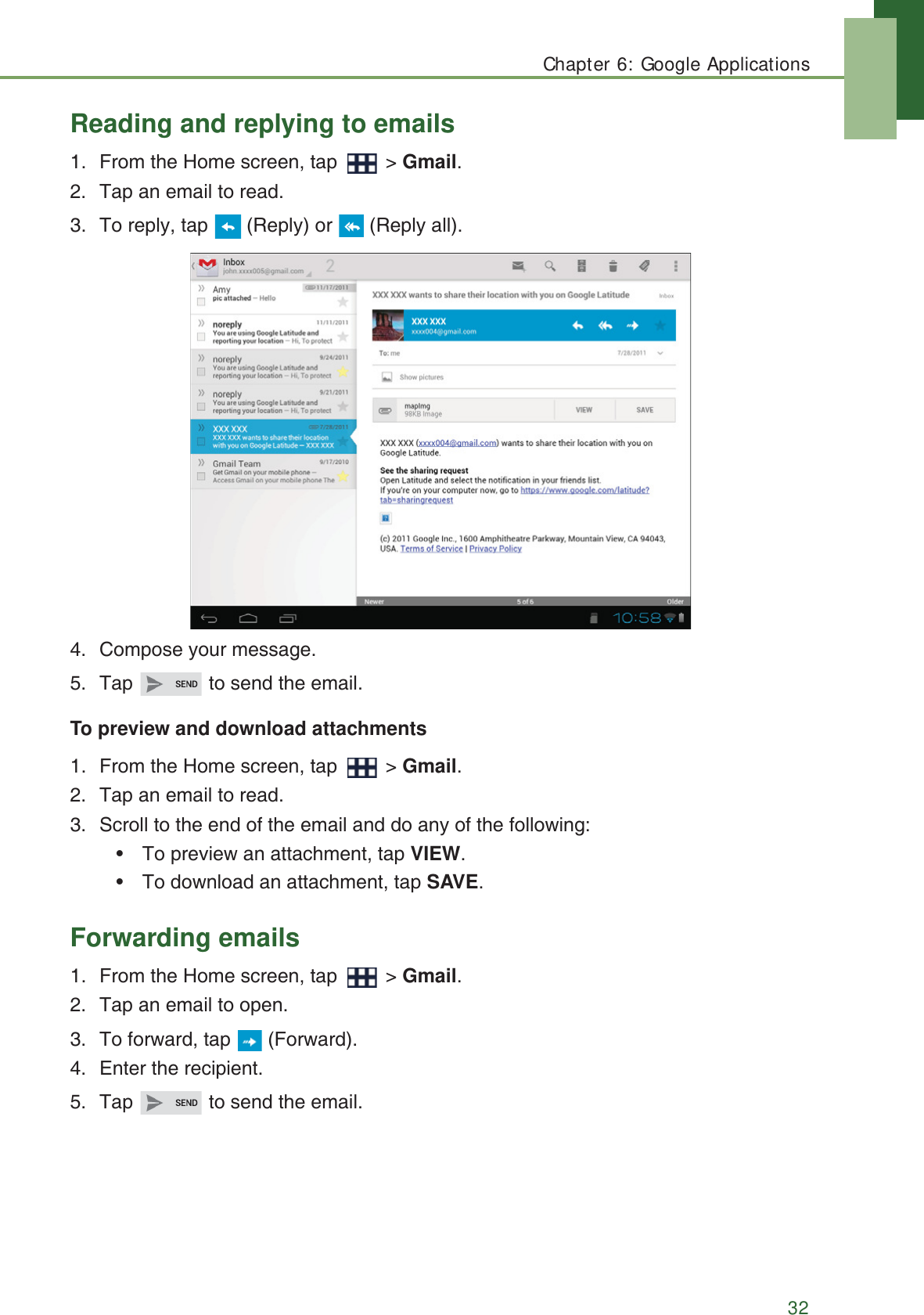 Chapter 6: Google Applications32Reading and replying to emails1. From the Home screen, tap   > Gmail.2. Tap an email to read.3. To reply, tap   (Reply) or   (Reply all).4. Compose your message.5. Tap   to send the email.To preview and download attachments1. From the Home screen, tap   > Gmail.2. Tap an email to read.3. Scroll to the end of the email and do any of the following:&bull; To preview an attachment, tap VIEW.&bull; To download an attachment, tap SAVE.Forwarding emails1. From the Home screen, tap   > Gmail.2. Tap an email to open.3. To forward, tap   (Forward).4. Enter the recipient.5. Tap   to send the email.