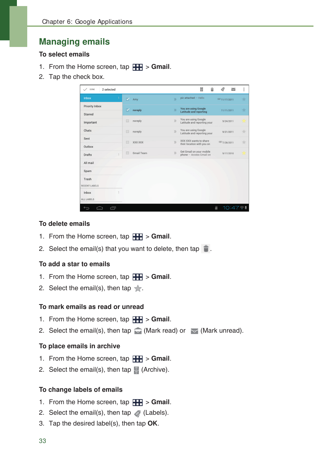 Chapter 6: Google Applications33Managing emailsTo select emails1. From the Home screen, tap   > Gmail.2. Tap the check box.To delete emails1. From the Home screen, tap   > Gmail.2. Select the email(s) that you want to delete, then tap  .To add a star to emails1. From the Home screen, tap   > Gmail.2. Select the email(s), then tap  .To mark emails as read or unread1. From the Home screen, tap   > Gmail.2. Select the email(s), then tap   (Mark read) or   (Mark unread).To place emails in archive1. From the Home screen, tap   > Gmail.2. Select the email(s), then tap   (Archive).To change labels of emails1. From the Home screen, tap   > Gmail.2. Select the email(s), then tap   (Labels).3. Tap the desired label(s), then tap OK.