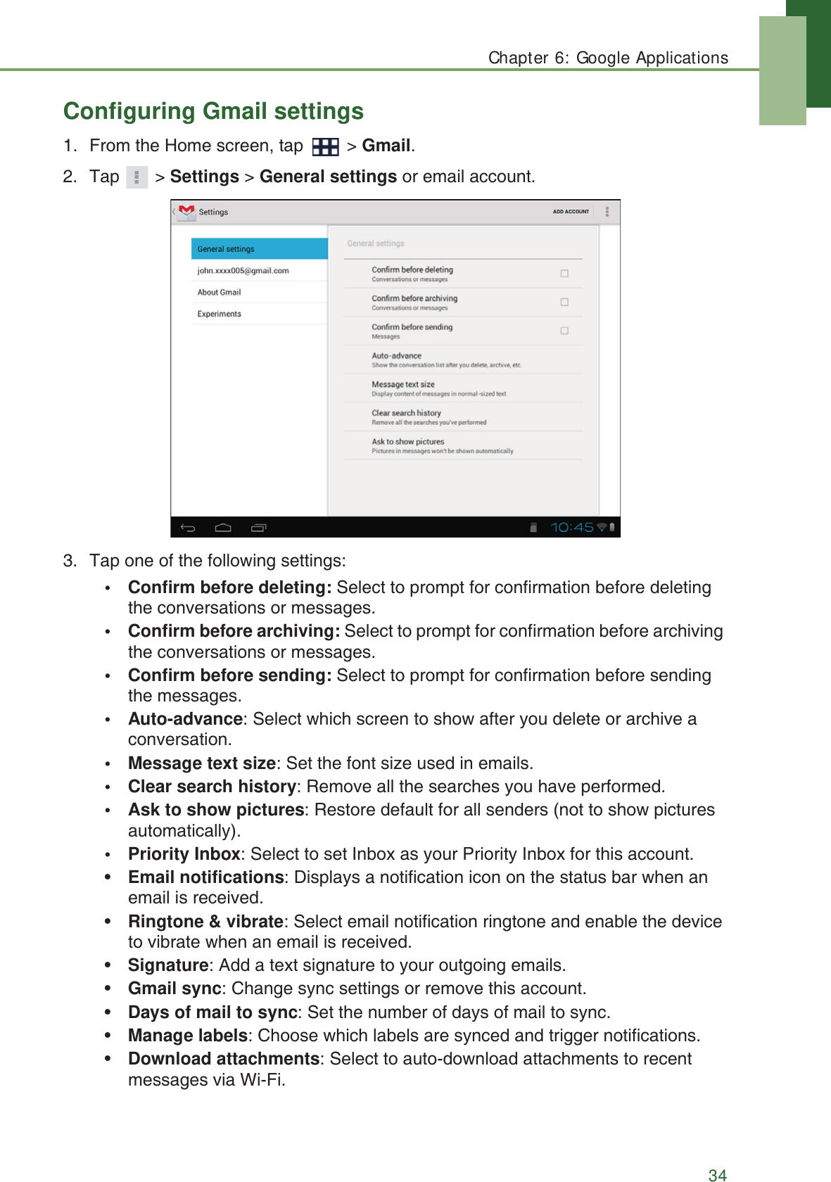 Chapter 6: Google Applications34Configuring Gmail settings1. From the Home screen, tap   > Gmail.2. Tap  > Settings > General settings or email account.3. Tap one of the following settings:&bull; Confirm before deleting: Select to prompt for confirmation before deleting the conversations or messages.&bull; Confirm before archiving: Select to prompt for confirmation before archiving the conversations or messages.&bull; Confirm before sending: Select to prompt for confirmation before sending the messages.&bull; Auto-advance: Select which screen to show after you delete or archive a conversation.&bull; Message text size: Set the font size used in emails.&bull; Clear search history: Remove all the searches you have performed.&bull; Ask to show pictures: Restore default for all senders (not to show pictures automatically).&bull; Priority Inbox: Select to set Inbox as your Priority Inbox for this account.&bull;Email notifications: Displays a notification icon on the status bar when an email is received.&bull;Ringtone &amp; vibrate: Select email notification ringtone and enable the device to vibrate when an email is received.&bull;Signature: Add a text signature to your outgoing emails.&bull;Gmail sync: Change sync settings or remove this account.&bull;Days of mail to sync: Set the number of days of mail to sync.&bull;Manage labels: Choose which labels are synced and trigger notifications.&bull;Download attachments: Select to auto-download attachments to recent messages via Wi-Fi.