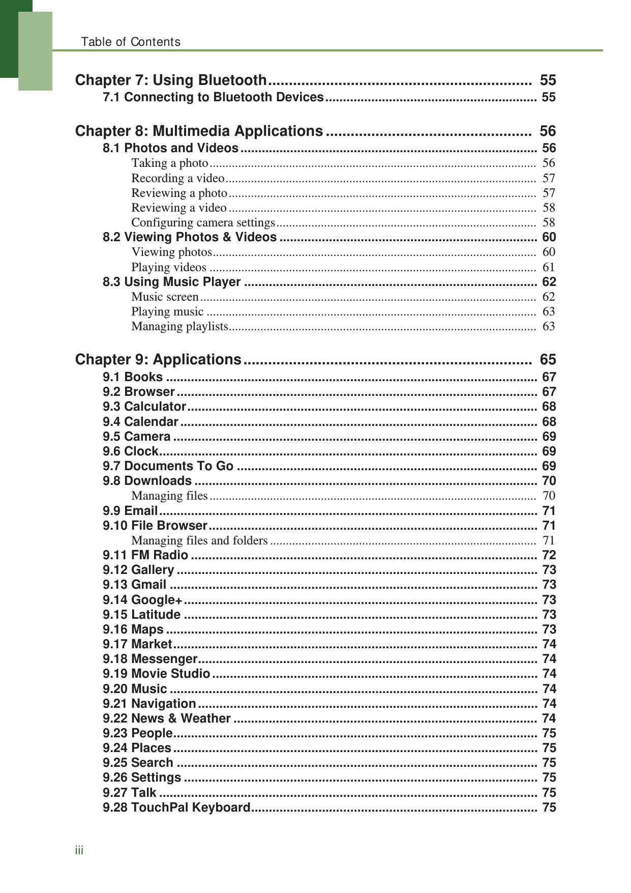 Table of ContentsiiiChapter 7: Using Bluetooth................................................................  557.1 Connecting to Bluetooth Devices............................................................ 55Chapter 8: Multimedia Applications ..................................................  568.1 Photos and Videos.................................................................................... 56Taking a photo.......................................................................................................  56Recording a video..................................................................................................  57Reviewing a photo.................................................................................................  57Reviewing a video.................................................................................................  58Configuring camera settings..................................................................................  588.2 Viewing Photos &amp; Videos ......................................................................... 60Viewing photos......................................................................................................  60Playing videos .......................................................................................................  618.3 Using Music Player ................................................................................... 62Music screen..........................................................................................................  62Playing music ........................................................................................................  63Managing playlists.................................................................................................  63Chapter 9: Applications......................................................................  659.1 Books ......................................................................................................... 679.2 Browser...................................................................................................... 679.3 Calculator................................................................................................... 689.4 Calendar..................................................................................................... 689.5 Camera ....................................................................................................... 699.6 Clock........................................................................................................... 699.7 Documents To Go ..................................................................................... 699.8 Downloads ................................................................................................. 70Managing files.......................................................................................................  709.9 Email........................................................................................................... 719.10 File Browser............................................................................................. 71Managing files and folders....................................................................................  719.11 FM Radio .................................................................................................. 729.12 Gallery ...................................................................................................... 739.13 Gmail ........................................................................................................ 739.14 Google+.................................................................................................... 739.15 Latitude .................................................................................................... 739.16 Maps ......................................................................................................... 739.17 Market....................................................................................................... 749.18 Messenger................................................................................................ 749.19 Movie Studio............................................................................................ 749.20 Music ........................................................................................................ 749.21 Navigation................................................................................................ 749.22 News &amp; Weather ...................................................................................... 749.23 People....................................................................................................... 759.24 Places....................................................................................................... 759.25 Search ...................................................................................................... 759.26 Settings .................................................................................................... 759.27 Talk ........................................................................................................... 759.28 TouchPal Keyboard................................................................................. 75